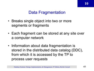 10
41
Database Systems: Design, Implementation, & Management, 6th Edition, Rob & Coronel
Data Fragmentation
• Breaks single object into two or more
segments or fragments
• Each fragment can be stored at any site over
a computer network
• Information about data fragmentation is
stored in the distributed data catalog (DDC),
from which it is accessed by the TP to
process user requests
 