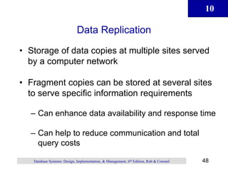 10
48
Database Systems: Design, Implementation, & Management, 6th Edition, Rob & Coronel
Data Replication
• Storage of data copies at multiple sites served
by a computer network
• Fragment copies can be stored at several sites
to serve specific information requirements
– Can enhance data availability and response time
– Can help to reduce communication and total
query costs
 