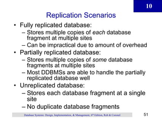 10
51
Database Systems: Design, Implementation, & Management, 6th Edition, Rob & Coronel
Replication Scenarios
• Fully replicated database:
– Stores multiple copies of each database
fragment at multiple sites
– Can be impractical due to amount of overhead
• Partially replicated database:
– Stores multiple copies of some database
fragments at multiple sites
– Most DDBMSs are able to handle the partially
replicated database well
• Unreplicated database:
– Stores each database fragment at a single
site
– No duplicate database fragments
 