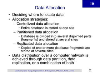 10
52
Database Systems: Design, Implementation, & Management, 6th Edition, Rob & Coronel
Data Allocation
• Deciding where to locate data
• Allocation strategies:
– Centralized data allocation
• Entire database is stored at one site
– Partitioned data allocation
• Database is divided into several disjointed parts
(fragments) and stored at several sites
– Replicated data allocation
• Copies of one or more database fragments are
stored at several sites
• Data distribution over a computer network is
achieved through data partition, data
replication, or a combination of both
 