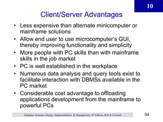10
54
Database Systems: Design, Implementation, & Management, 6th Edition, Rob & Coronel
Client/Server Advantages
• Less expensive than alternate minicomputer or
mainframe solutions
• Allow end user to use microcomputer’s GUI,
thereby improving functionality and simplicity
• More people with PC skills than with mainframe
skills in the job market
• PC is well established in the workplace
• Numerous data analysis and query tools exist to
facilitate interaction with DBMSs available in the
PC market
• Considerable cost advantage to offloading
applications development from the mainframe to
powerful PCs
 