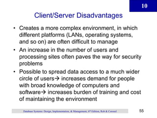 10
55
Database Systems: Design, Implementation, & Management, 6th Edition, Rob & Coronel
Client/Server Disadvantages
• Creates a more complex environment, in which
different platforms (LANs, operating systems,
and so on) are often difficult to manage
• An increase in the number of users and
processing sites often paves the way for security
problems
• Possible to spread data access to a much wider
circle of users increases demand for people
with broad knowledge of computers and
software increases burden of training and cost
of maintaining the environment
 
