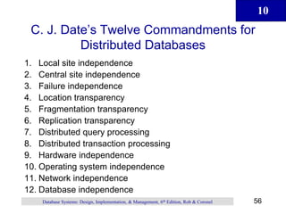 10
56
Database Systems: Design, Implementation, & Management, 6th Edition, Rob & Coronel
C. J. Date’s Twelve Commandments for
Distributed Databases
1. Local site independence
2. Central site independence
3. Failure independence
4. Location transparency
5. Fragmentation transparency
6. Replication transparency
7. Distributed query processing
8. Distributed transaction processing
9. Hardware independence
10. Operating system independence
11. Network independence
12. Database independence
 
