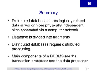 10
57
Database Systems: Design, Implementation, & Management, 6th Edition, Rob & Coronel
Summary
• Distributed database stores logically related
data in two or more physically independent
sites connected via a computer network
• Database is divided into fragments
• Distributed databases require distributed
processing
• Main components of a DDBMS are the
transaction processor and the data processor
 