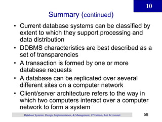 10
58
Database Systems: Design, Implementation, & Management, 6th Edition, Rob & Coronel
Summary (continued)
• Current database systems can be classified by
extent to which they support processing and
data distribution
• DDBMS characteristics are best described as a
set of transparencies
• A transaction is formed by one or more
database requests
• A database can be replicated over several
different sites on a computer network
• Client/server architecture refers to the way in
which two computers interact over a computer
network to form a system
 