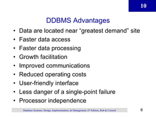 10
6
Database Systems: Design, Implementation, & Management, 6th Edition, Rob & Coronel
DDBMS Advantages
• Data are located near “greatest demand” site
• Faster data access
• Faster data processing
• Growth facilitation
• Improved communications
• Reduced operating costs
• User-friendly interface
• Less danger of a single-point failure
• Processor independence
 