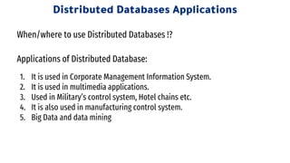 Applications of Distributed Database:
1. It is used in Corporate Management Information System.
2. It is used in multimedia applications.
3. Used in Military’s control system, Hotel chains etc.
4. It is also used in manufacturing control system.
5. Big Data and data mining
Distributed Databases Applications
When/where to use Distributed Databases !?
 