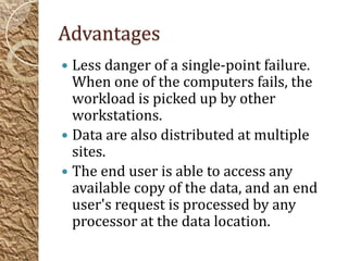 Advantages
 Less danger of a single-point failure.
  When one of the computers fails, the
  workload is picked up by other
  workstations.
 Data are also distributed at multiple
  sites.
 The end user is able to access any
  available copy of the data, and an end
  user's request is processed by any
  processor at the data location.
 