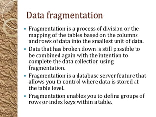 Data fragmentation
 Fragmentation is a process of division or the
  mapping of the tables based on the columns
  and rows of data into the smallest unit of data.
 Data that has broken down is still possible to
  be combined again with the intention to
  complete the data collection using
  fragmentation.
 Fragmentation is a database server feature that
  allows you to control where data is stored at
  the table level.
 Fragmentation enables you to define groups of
  rows or index keys within a table.
 
