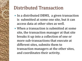 Distributed Transaction
 In a distributed DBMS, a given transaction
  is submitted at some one site, but it can
  access data at other sites as well.
 When a transaction is submitted at some
  site, the transaction manager at that site
  breaks it up into a collection of one or
  more sub-transactions that execute at
  different sites, submits them to
  transaction managers at the other sites,
  and coordinates their activity.
 