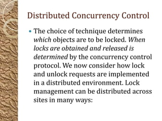 Distributed Concurrency Control
   The choice of technique determines
    which objects are to be locked. When
    locks are obtained and released is
    determined by the concurrency control
    protocol. We now consider how lock
    and unlock requests are implemented
    in a distributed environment. Lock
    management can be distributed across
    sites in many ways:
 