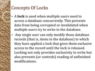 Concepts Of Locks
 A lock is used when multiple users need to
  access a database concurrently. This prevents
  data from being corrupted or invalidated when
  multiple users try to write to the database.
 Any single user can only modify those database
  records (that is, items in the database) to which
  they have applied a lock that gives them exclusive
  access to the record until the lock is released.
  Locking not only provides exclusivity to write but
  also prevents (or controls) reading of unfinished
  modifications.
 