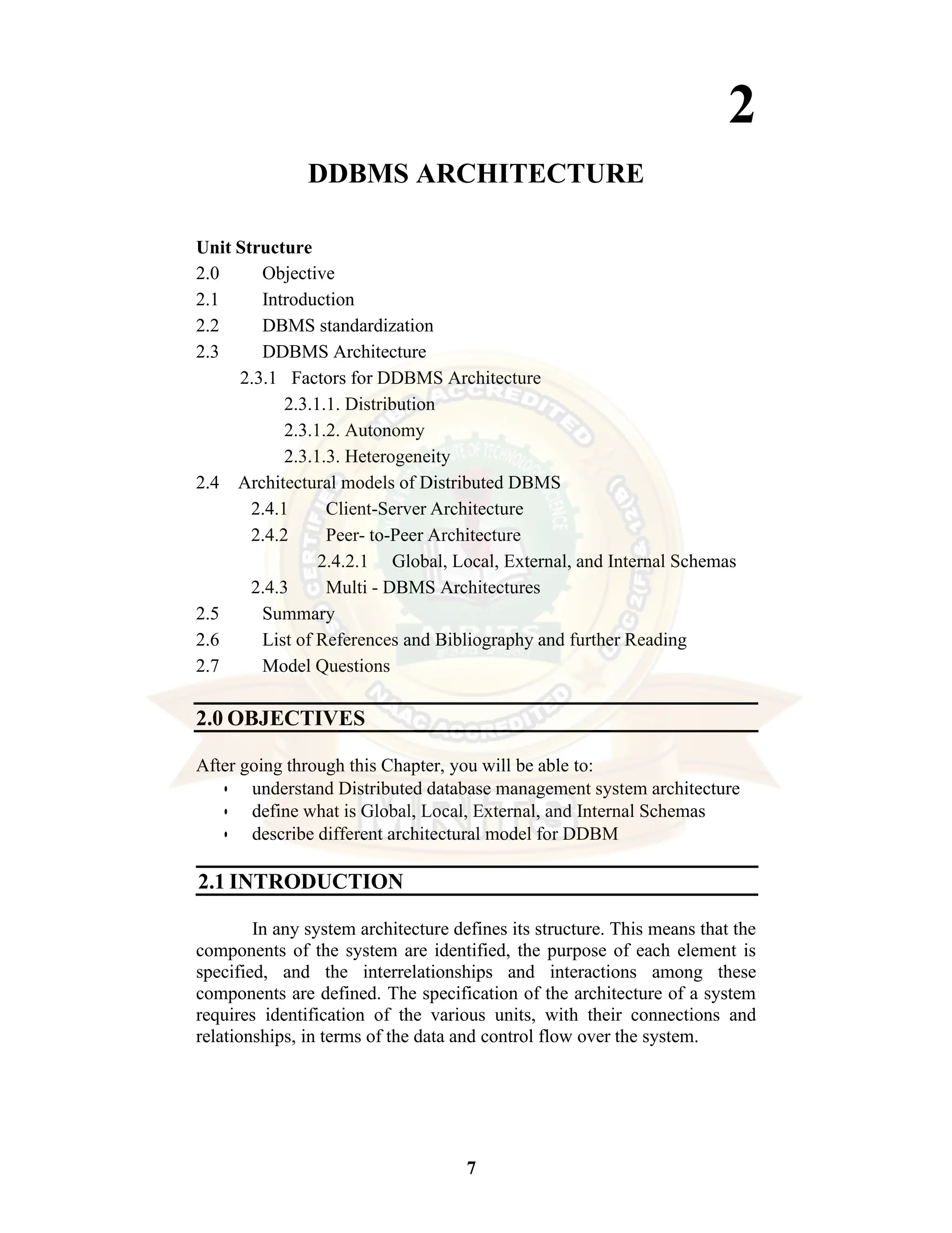 7 2 DDBMS ARCHITECTURE Unit Structure 2.0 Objective 2.1 Introduction 2.2 DBMS standardization 2.3 DDBMS Architecture 2.3.1 Factors for DDBMS Architecture 2.3.1.1. Distribution 2.3.1.2. Autonomy 2.3.1.3. Heterogeneity 2.4 Architectural models of Distributed DBMS 2.4.1 Client-Server Architecture 2.4.2 Peer- to-Peer Architecture 2.4.2.1 Global, Local, External, and Internal Schemas 2.4.3 Multi - DBMS Architectures 2.5 Summary 2.6 List of References and Bibliography and further Reading 2.7 Model Questions 2.0 OBJECTIVES After going through this Chapter, you will be able to: • understand Distributed database management system architecture • define what is Global, Local, External, and Internal Schemas • describe different architectural model for DDBM 2.1 INTRODUCTION In any system architecture defines its structure. This means that the components of the system are identified, the purpose of each element is specified, and the interrelationships and interactions among these components are defined. The specification of the architecture of a system requires identification of the various units, with their connections and relationships, in terms of the data and control flow over the system. 