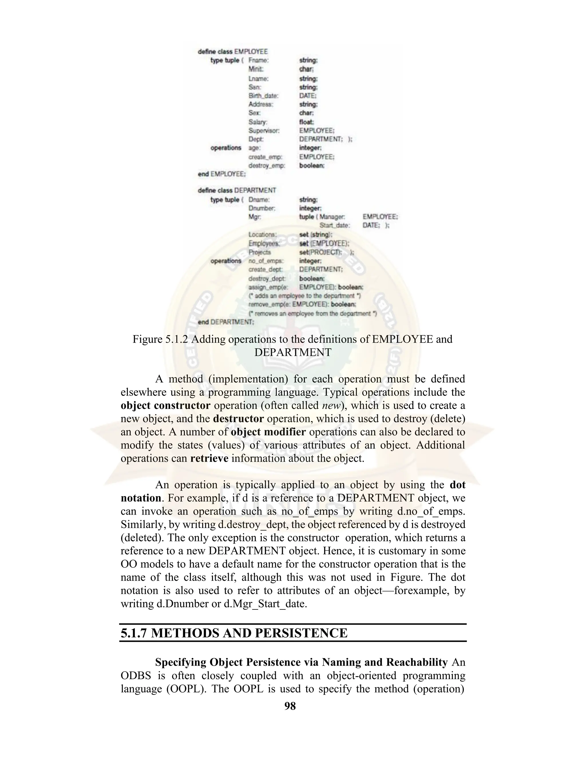 98 Figure 5.1.2 Adding operations to the definitions of EMPLOYEE and DEPARTMENT A method (implementation) for each operation must be defined elsewhere using a programming language. Typical operations include the object constructor operation (often called new), which is used to create a new object, and the destructor operation, which is used to destroy (delete) an object. A number of object modifier operations can also be declared to modify the states (values) of various attributes of an object. Additional operations can retrieve information about the object. An operation is typically applied to an object by using the dot notation. For example, if d is a reference to a DEPARTMENT object, we can invoke an operation such as no_of_emps by writing d.no_of_emps. Similarly, by writing d.destroy_dept, the object referenced by d is destroyed (deleted). The only exception is the constructor operation, which returns a reference to a new DEPARTMENT object. Hence, it is customary in some OO models to have a default name for the constructor operation that is the name of the class itself, although this was not used in Figure. The dot notation is also used to refer to attributes of an object—forexample, by writing d.Dnumber or d.Mgr_Start_date. 5.1.7 METHODS AND PERSISTENCE Specifying Object Persistence via Naming and Reachability An ODBS is often closely coupled with an object-oriented programming language (OOPL). The OOPL is used to specify the method (operation) 
