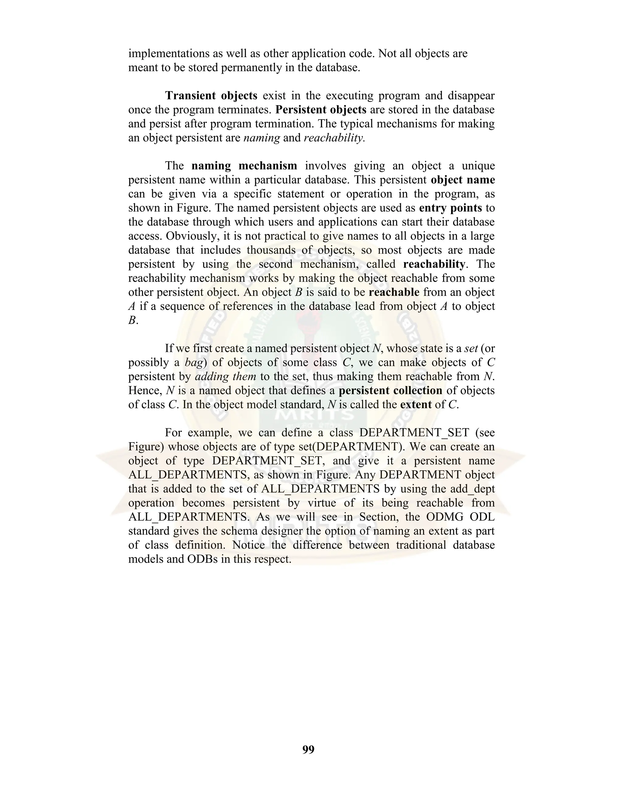 99 implementations as well as other application code. Not all objects are meant to be stored permanently in the database. Transient objects exist in the executing program and disappear once the program terminates. Persistent objects are stored in the database and persist after program termination. The typical mechanisms for making an object persistent are naming and reachability. The naming mechanism involves giving an object a unique persistent name within a particular database. This persistent object name can be given via a specific statement or operation in the program, as shown in Figure. The named persistent objects are used as entry points to the database through which users and applications can start their database access. Obviously, it is not practical to give names to all objects in a large database that includes thousands of objects, so most objects are made persistent by using the second mechanism, called reachability. The reachability mechanism works by making the object reachable from some other persistent object. An object B is said to be reachable from an object A if a sequence of references in the database lead from object A to object B. If we first create a named persistent object N, whose state is a set (or possibly a bag) of objects of some class C, we can make objects of C persistent by adding them to the set, thus making them reachable from N. Hence, N is a named object that defines a persistent collection of objects of class C. In the object model standard, N is called the extent of C. For example, we can define a class DEPARTMENT_SET (see Figure) whose objects are of type set(DEPARTMENT). We can create an object of type DEPARTMENT_SET, and give it a persistent name ALL_DEPARTMENTS, as shown in Figure. Any DEPARTMENT object that is added to the set of ALL_DEPARTMENTS by using the add_dept operation becomes persistent by virtue of its being reachable from ALL_DEPARTMENTS. As we will see in Section, the ODMG ODL standard gives the schema designer the option of naming an extent as part of class definition. Notice the difference between traditional database models and ODBs in this respect. 