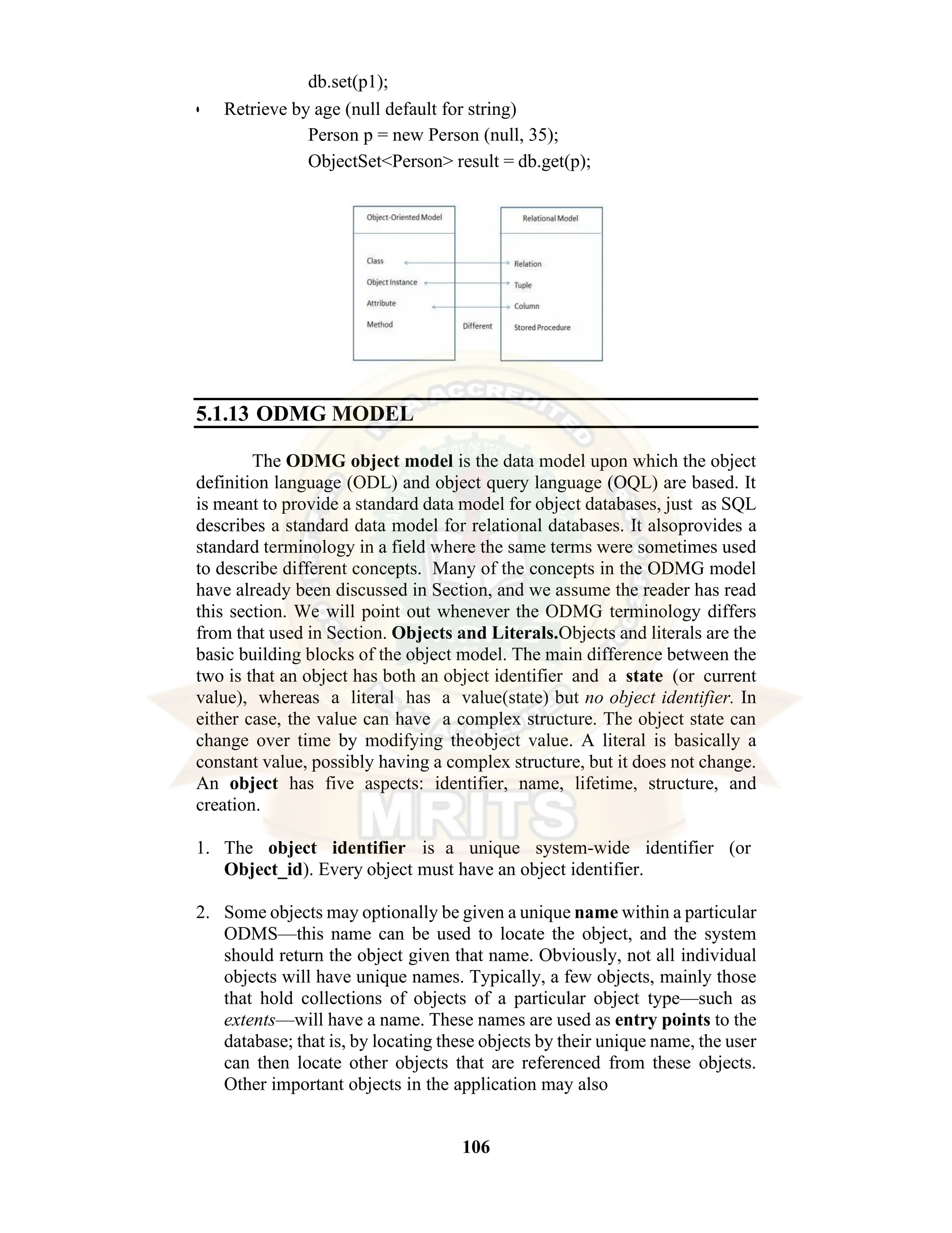 106 db.set(p1); • Retrieve by age (null default for string) Person p = new Person (null, 35); ObjectSet<Person> result = db.get(p); 5.1.13 ODMG MODEL The ODMG object model is the data model upon which the object definition language (ODL) and object query language (OQL) are based. It is meant to provide a standard data model for object databases, just as SQL describes a standard data model for relational databases. It alsoprovides a standard terminology in a field where the same terms were sometimes used to describe different concepts. Many of the concepts in the ODMG model have already been discussed in Section, and we assume the reader has read this section. We will point out whenever the ODMG terminology differs from that used in Section. Objects and Literals.Objects and literals are the basic building blocks of the object model. The main difference between the two is that an object has both an object identifier and a state (or current value), whereas a literal has a value(state) but no object identifier. In either case, the value can have a complex structure. The object state can change over time by modifying theobject value. A literal is basically a constant value, possibly having a complex structure, but it does not change. An object has five aspects: identifier, name, lifetime, structure, and creation. 1. The object identifier is a unique system-wide identifier (or Object_id). Every object must have an object identifier. 2. Some objects may optionally be given a unique name within a particular ODMS—this name can be used to locate the object, and the system should return the object given that name. Obviously, not all individual objects will have unique names. Typically, a few objects, mainly those that hold collections of objects of a particular object type—such as extents—will have a name. These names are used as entry points to the database; that is, by locating these objects by their unique name, the user can then locate other objects that are referenced from these objects. Other important objects in the application may also 