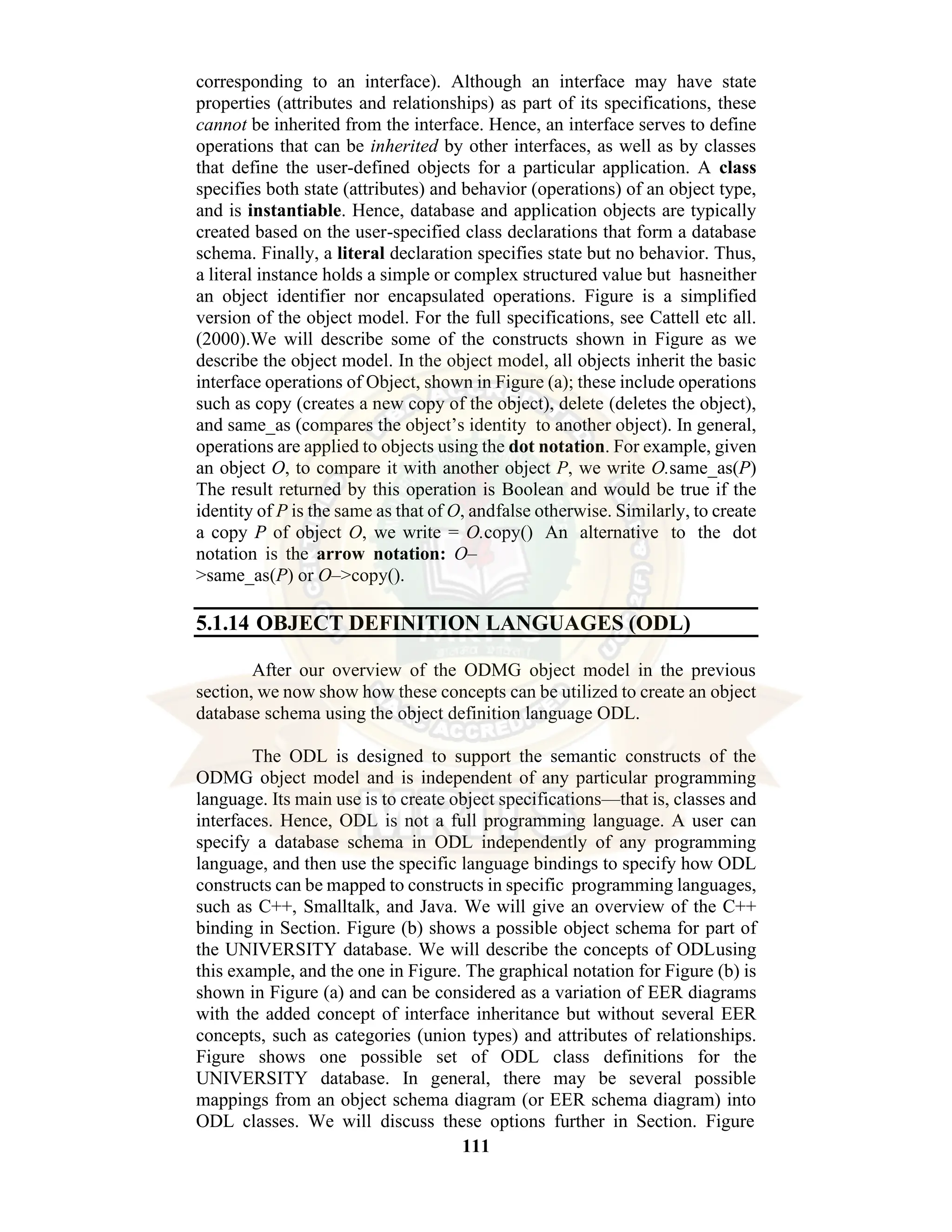 111 corresponding to an interface). Although an interface may have state properties (attributes and relationships) as part of its specifications, these cannot be inherited from the interface. Hence, an interface serves to define operations that can be inherited by other interfaces, as well as by classes that define the user-defined objects for a particular application. A class specifies both state (attributes) and behavior (operations) of an object type, and is instantiable. Hence, database and application objects are typically created based on the user-specified class declarations that form a database schema. Finally, a literal declaration specifies state but no behavior. Thus, a literal instance holds a simple or complex structured value but hasneither an object identifier nor encapsulated operations. Figure is a simplified version of the object model. For the full specifications, see Cattell etc all. (2000).We will describe some of the constructs shown in Figure as we describe the object model. In the object model, all objects inherit the basic interface operations of Object, shown in Figure (a); these include operations such as copy (creates a new copy of the object), delete (deletes the object), and same_as (compares the object’s identity to another object). In general, operations are applied to objects using the dot notation. For example, given an object O, to compare it with another object P, we write O.same_as(P) The result returned by this operation is Boolean and would be true if the identity of P is the same as that of O, andfalse otherwise. Similarly, to create a copy P of object O, we write = O.copy() An alternative to the dot notation is the arrow notation: O– >same_as(P) or O–>copy(). 5.1.14 OBJECT DEFINITION LANGUAGES (ODL) After our overview of the ODMG object model in the previous section, we now show how these concepts can be utilized to create an object database schema using the object definition language ODL. The ODL is designed to support the semantic constructs of the ODMG object model and is independent of any particular programming language. Its main use is to create object specifications—that is, classes and interfaces. Hence, ODL is not a full programming language. A user can specify a database schema in ODL independently of any programming language, and then use the specific language bindings to specify how ODL constructs can be mapped to constructs in specific programming languages, such as C++, Smalltalk, and Java. We will give an overview of the C++ binding in Section. Figure (b) shows a possible object schema for part of the UNIVERSITY database. We will describe the concepts of ODLusing this example, and the one in Figure. The graphical notation for Figure (b) is shown in Figure (a) and can be considered as a variation of EER diagrams with the added concept of interface inheritance but without several EER concepts, such as categories (union types) and attributes of relationships. Figure shows one possible set of ODL class definitions for the UNIVERSITY database. In general, there may be several possible mappings from an object schema diagram (or EER schema diagram) into ODL classes. We will discuss these options further in Section. Figure 