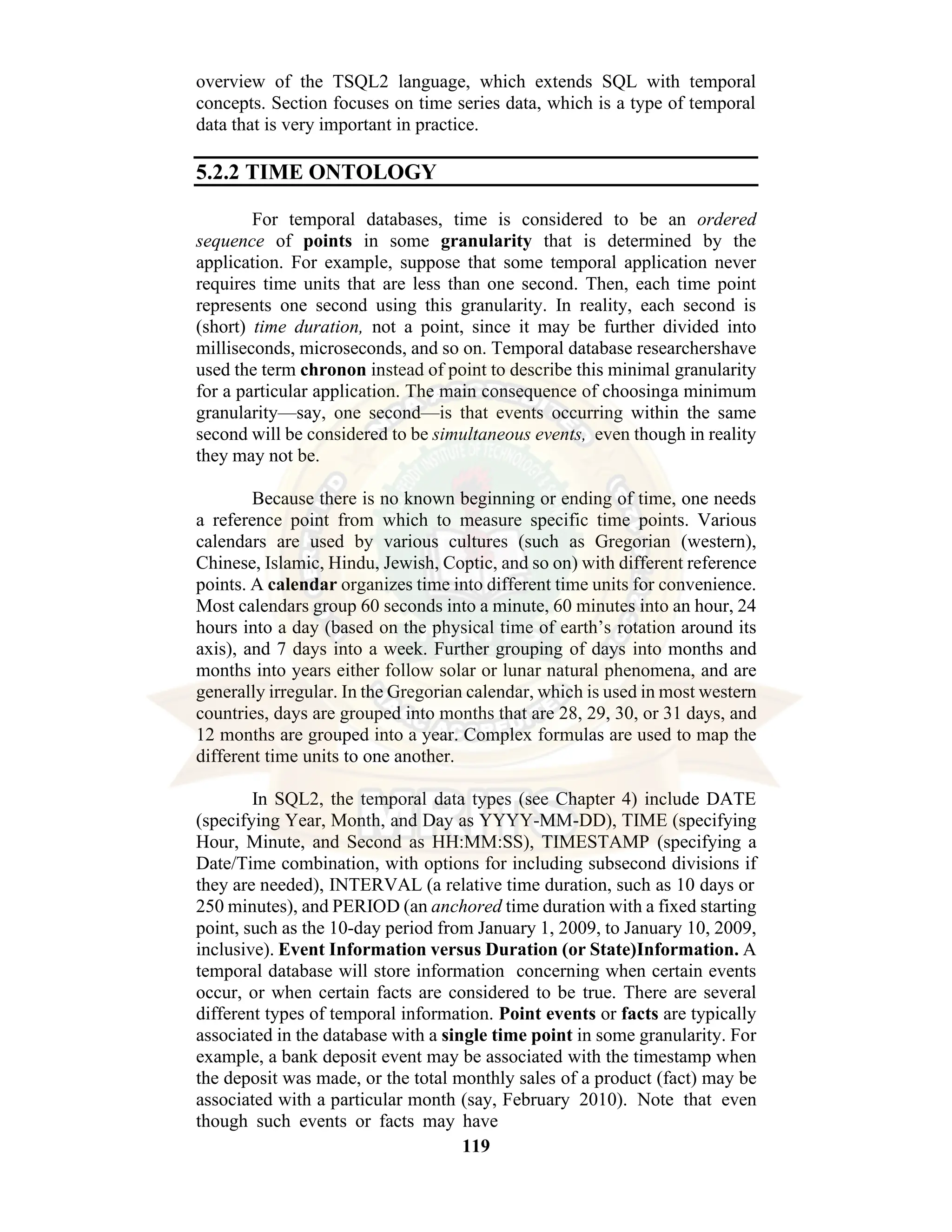 119 overview of the TSQL2 language, which extends SQL with temporal concepts. Section focuses on time series data, which is a type of temporal data that is very important in practice. 5.2.2 TIME ONTOLOGY For temporal databases, time is considered to be an ordered sequence of points in some granularity that is determined by the application. For example, suppose that some temporal application never requires time units that are less than one second. Then, each time point represents one second using this granularity. In reality, each second is (short) time duration, not a point, since it may be further divided into milliseconds, microseconds, and so on. Temporal database researchershave used the term chronon instead of point to describe this minimal granularity for a particular application. The main consequence of choosinga minimum granularity—say, one second—is that events occurring within the same second will be considered to be simultaneous events, even though in reality they may not be. Because there is no known beginning or ending of time, one needs a reference point from which to measure specific time points. Various calendars are used by various cultures (such as Gregorian (western), Chinese, Islamic, Hindu, Jewish, Coptic, and so on) with different reference points. A calendar organizes time into different time units for convenience. Most calendars group 60 seconds into a minute, 60 minutes into an hour, 24 hours into a day (based on the physical time of earth’s rotation around its axis), and 7 days into a week. Further grouping of days into months and months into years either follow solar or lunar natural phenomena, and are generally irregular. In the Gregorian calendar, which is used in most western countries, days are grouped into months that are 28, 29, 30, or 31 days, and 12 months are grouped into a year. Complex formulas are used to map the different time units to one another. In SQL2, the temporal data types (see Chapter 4) include DATE (specifying Year, Month, and Day as YYYY-MM-DD), TIME (specifying Hour, Minute, and Second as HH:MM:SS), TIMESTAMP (specifying a Date/Time combination, with options for including subsecond divisions if they are needed), INTERVAL (a relative time duration, such as 10 days or 250 minutes), and PERIOD (an anchored time duration with a fixed starting point, such as the 10-day period from January 1, 2009, to January 10, 2009, inclusive). Event Information versus Duration (or State)Information. A temporal database will store information concerning when certain events occur, or when certain facts are considered to be true. There are several different types of temporal information. Point events or facts are typically associated in the database with a single time point in some granularity. For example, a bank deposit event may be associated with the timestamp when the deposit was made, or the total monthly sales of a product (fact) may be associated with a particular month (say, February 2010). Note that even though such events or facts may have 