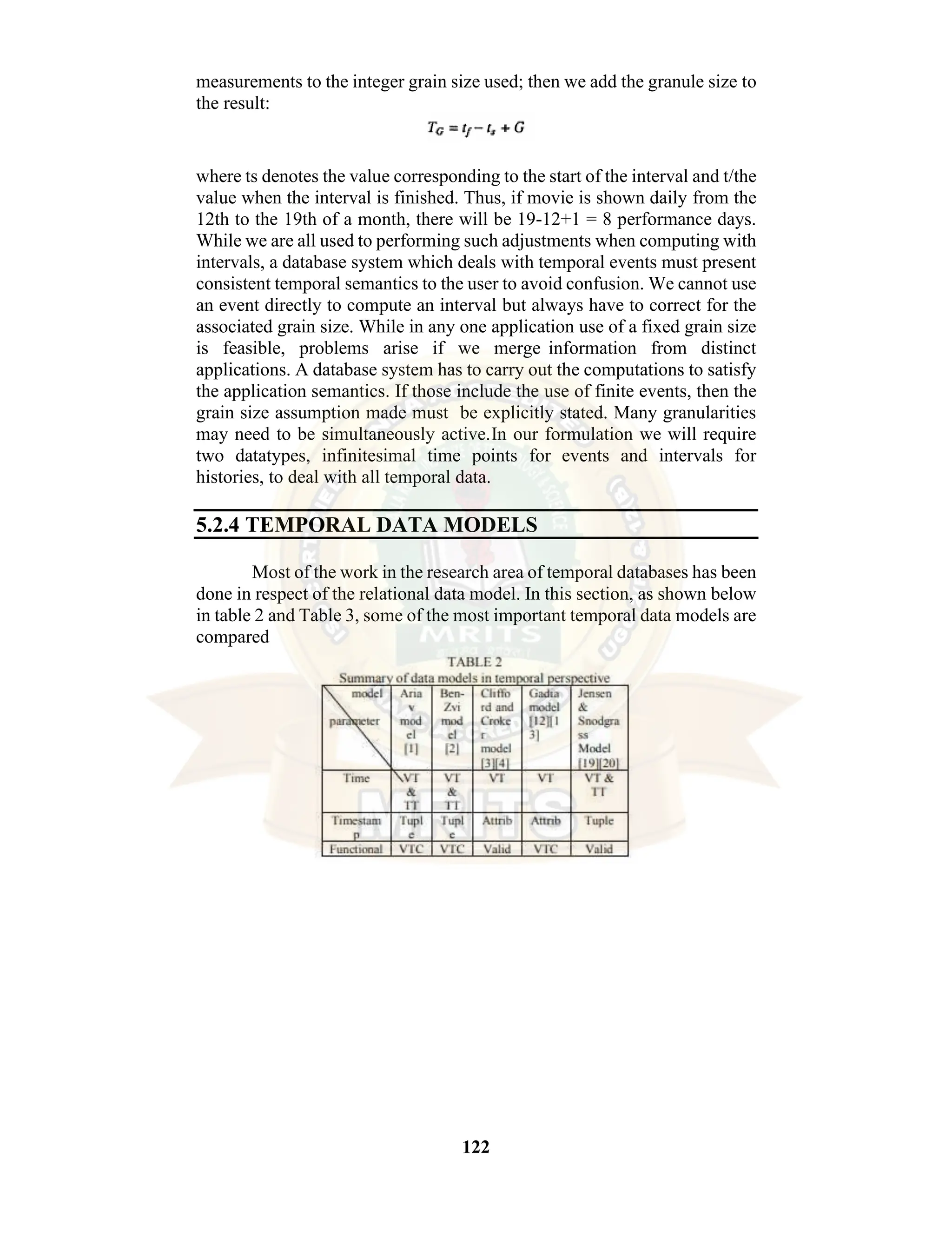 122 measurements to the integer grain size used; then we add the granule size to the result: where ts denotes the value corresponding to the start of the interval and t/the value when the interval is finished. Thus, if movie is shown daily from the 12th to the 19th of a month, there will be 19-12+1 = 8 performance days. While we are all used to performing such adjustments when computing with intervals, a database system which deals with temporal events must present consistent temporal semantics to the user to avoid confusion. We cannot use an event directly to compute an interval but always have to correct for the associated grain size. While in any one application use of a fixed grain size is feasible, problems arise if we merge information from distinct applications. A database system has to carry out the computations to satisfy the application semantics. If those include the use of finite events, then the grain size assumption made must be explicitly stated. Many granularities may need to be simultaneously active.In our formulation we will require two datatypes, infinitesimal time points for events and intervals for histories, to deal with all temporal data. 5.2.4 TEMPORAL DATA MODELS Most of the work in the research area of temporal databases has been done in respect of the relational data model. In this section, as shown below in table 2 and Table 3, some of the most important temporal data models are compared 