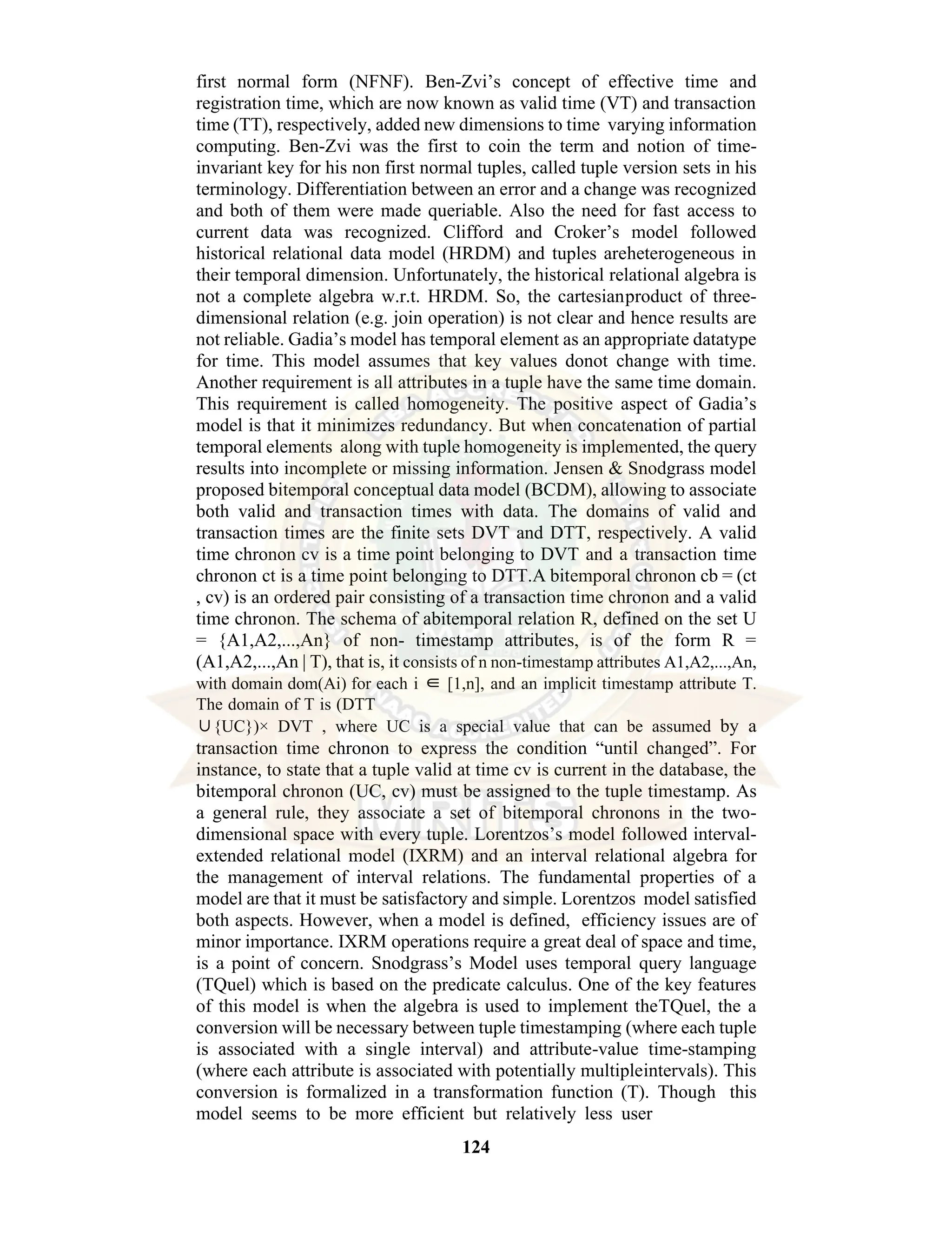 124 first normal form (NFNF). Ben-Zvi’s concept of effective time and registration time, which are now known as valid time (VT) and transaction time (TT), respectively, added new dimensions to time varying information computing. Ben-Zvi was the first to coin the term and notion of time- invariant key for his non first normal tuples, called tuple version sets in his terminology. Differentiation between an error and a change was recognized and both of them were made queriable. Also the need for fast access to current data was recognized. Clifford and Croker’s model followed historical relational data model (HRDM) and tuples areheterogeneous in their temporal dimension. Unfortunately, the historical relational algebra is not a complete algebra w.r.t. HRDM. So, the cartesianproduct of three- dimensional relation (e.g. join operation) is not clear and hence results are not reliable. Gadia’s model has temporal element as an appropriate datatype for time. This model assumes that key values donot change with time. Another requirement is all attributes in a tuple have the same time domain. This requirement is called homogeneity. The positive aspect of Gadia’s model is that it minimizes redundancy. But when concatenation of partial temporal elements along with tuple homogeneity is implemented, the query results into incomplete or missing information. Jensen & Snodgrass model proposed bitemporal conceptual data model (BCDM), allowing to associate both valid and transaction times with data. The domains of valid and transaction times are the finite sets DVT and DTT, respectively. A valid time chronon cv is a time point belonging to DVT and a transaction time chronon ct is a time point belonging to DTT.A bitemporal chronon cb = (ct , cv) is an ordered pair consisting of a transaction time chronon and a valid time chronon. The schema of abitemporal relation R, defined on the set U = {A1,A2,...,An} of non- timestamp attributes, is of the form R = (A1,A2,...,An | T), that is, it consists of n non-timestamp attributes A1,A2,...,An, with domain dom(Ai) for each i ∈ [1,n], and an implicit timestamp attribute T. The domain of T is (DTT ∪{UC})× DVT , where UC is a special value that can be assumed by a transaction time chronon to express the condition “until changed”. For instance, to state that a tuple valid at time cv is current in the database, the bitemporal chronon (UC, cv) must be assigned to the tuple timestamp. As a general rule, they associate a set of bitemporal chronons in the two- dimensional space with every tuple. Lorentzos’s model followed interval- extended relational model (IXRM) and an interval relational algebra for the management of interval relations. The fundamental properties of a model are that it must be satisfactory and simple. Lorentzos model satisfied both aspects. However, when a model is defined, efficiency issues are of minor importance. IXRM operations require a great deal of space and time, is a point of concern. Snodgrass’s Model uses temporal query language (TQuel) which is based on the predicate calculus. One of the key features of this model is when the algebra is used to implement theTQuel, the a conversion will be necessary between tuple timestamping (where each tuple is associated with a single interval) and attribute-value time-stamping (where each attribute is associated with potentially multipleintervals). This conversion is formalized in a transformation function (T). Though this model seems to be more efficient but relatively less user 
