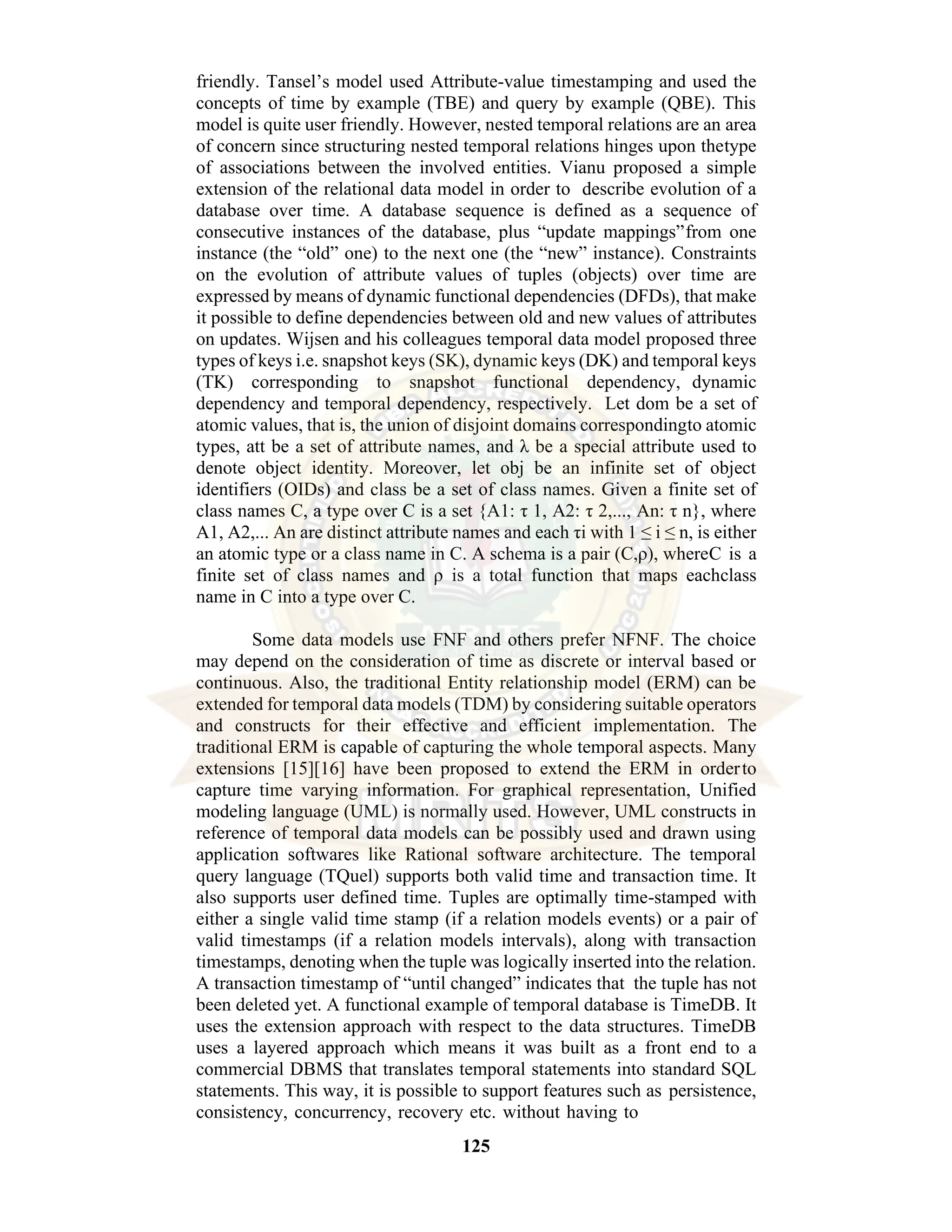 125 friendly. Tansel’s model used Attribute-value timestamping and used the concepts of time by example (TBE) and query by example (QBE). This model is quite user friendly. However, nested temporal relations are an area of concern since structuring nested temporal relations hinges upon thetype of associations between the involved entities. Vianu proposed a simple extension of the relational data model in order to describe evolution of a database over time. A database sequence is defined as a sequence of consecutive instances of the database, plus “update mappings”from one instance (the “old” one) to the next one (the “new” instance). Constraints on the evolution of attribute values of tuples (objects) over time are expressed by means of dynamic functional dependencies (DFDs), that make it possible to define dependencies between old and new values of attributes on updates. Wijsen and his colleagues temporal data model proposed three types of keys i.e. snapshot keys (SK), dynamic keys (DK) and temporal keys (TK) corresponding to snapshot functional dependency, dynamic dependency and temporal dependency, respectively. Let dom be a set of atomic values, that is, the union of disjoint domains correspondingto atomic types, att be a set of attribute names, and λ be a special attribute used to denote object identity. Moreover, let obj be an infinite set of object identifiers (OIDs) and class be a set of class names. Given a finite set of class names C, a type over C is a set {A1: τ 1, A2: τ 2,..., An: τ n}, where A1, A2,... An are distinct attribute names and each τi with 1 ≤ i ≤ n, is either an atomic type or a class name in C. A schema is a pair (C,ρ), whereC is a finite set of class names and ρ is a total function that maps eachclass name in C into a type over C. Some data models use FNF and others prefer NFNF. The choice may depend on the consideration of time as discrete or interval based or continuous. Also, the traditional Entity relationship model (ERM) can be extended for temporal data models (TDM) by considering suitable operators and constructs for their effective and efficient implementation. The traditional ERM is capable of capturing the whole temporal aspects. Many extensions [15][16] have been proposed to extend the ERM in orderto capture time varying information. For graphical representation, Unified modeling language (UML) is normally used. However, UML constructs in reference of temporal data models can be possibly used and drawn using application softwares like Rational software architecture. The temporal query language (TQuel) supports both valid time and transaction time. It also supports user defined time. Tuples are optimally time-stamped with either a single valid time stamp (if a relation models events) or a pair of valid timestamps (if a relation models intervals), along with transaction timestamps, denoting when the tuple was logically inserted into the relation. A transaction timestamp of “until changed” indicates that the tuple has not been deleted yet. A functional example of temporal database is TimeDB. It uses the extension approach with respect to the data structures. TimeDB uses a layered approach which means it was built as a front end to a commercial DBMS that translates temporal statements into standard SQL statements. This way, it is possible to support features such as persistence, consistency, concurrency, recovery etc. without having to 