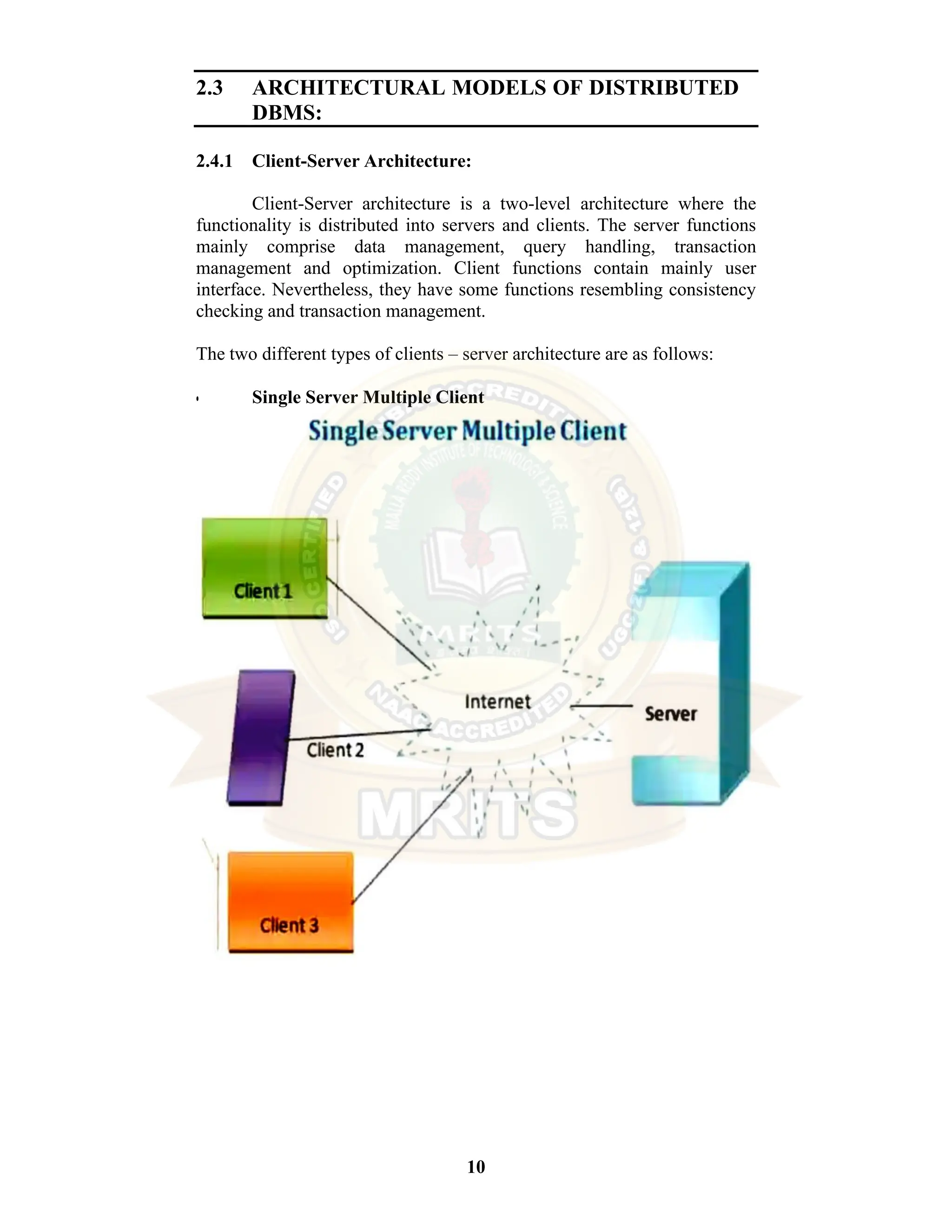 10 2.3 ARCHITECTURAL MODELS OF DISTRIBUTED DBMS: 2.4.1 Client-Server Architecture: Client-Server architecture is a two-level architecture where the functionality is distributed into servers and clients. The server functions mainly comprise data management, query handling, transaction management and optimization. Client functions contain mainly user interface. Nevertheless, they have some functions resembling consistency checking and transaction management. The two different types of clients – server architecture are as follows: • Single Server Multiple Client 