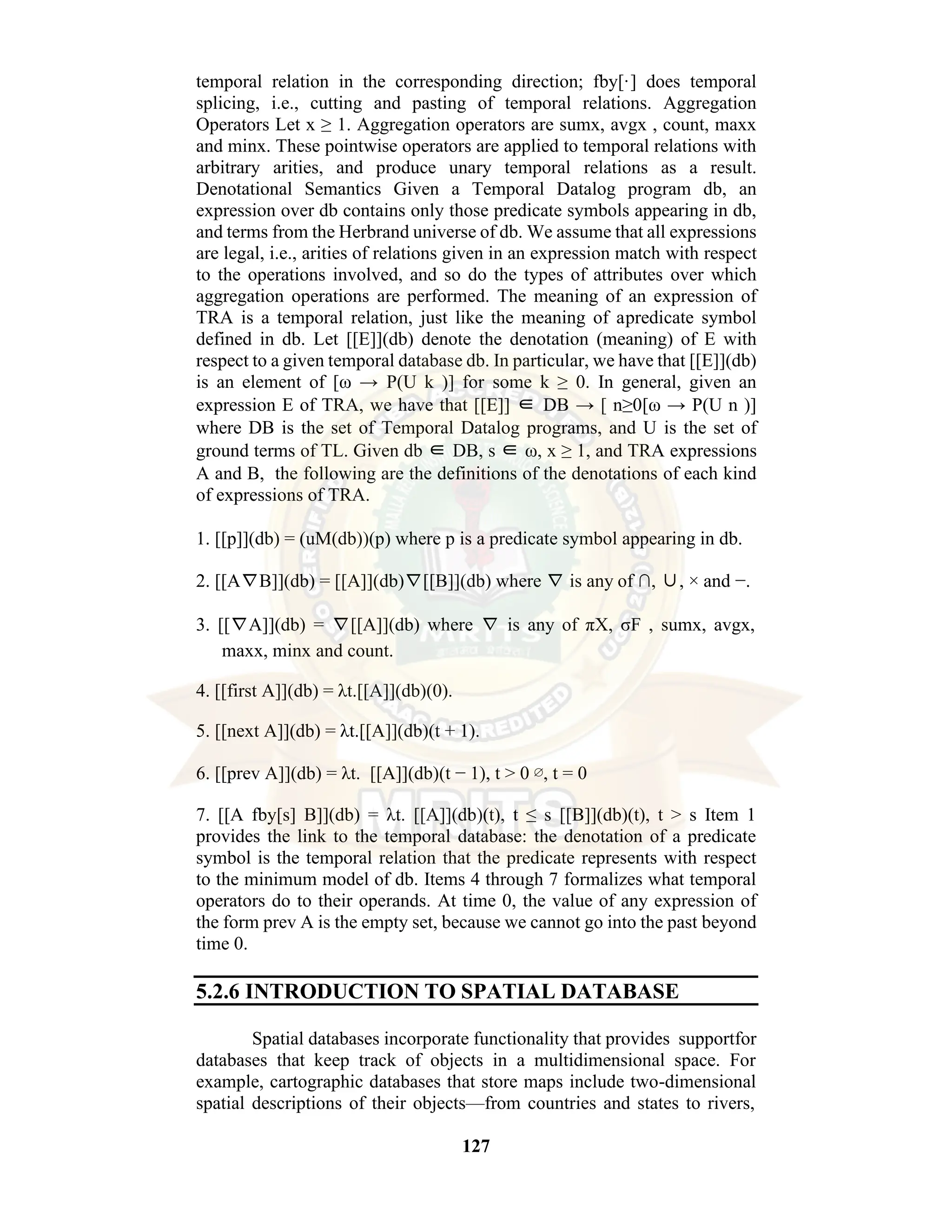 127 temporal relation in the corresponding direction; fby[·] does temporal splicing, i.e., cutting and pasting of temporal relations. Aggregation Operators Let x ≥ 1. Aggregation operators are sumx, avgx , count, maxx and minx. These pointwise operators are applied to temporal relations with arbitrary arities, and produce unary temporal relations as a result. Denotational Semantics Given a Temporal Datalog program db, an expression over db contains only those predicate symbols appearing in db, and terms from the Herbrand universe of db. We assume that all expressions are legal, i.e., arities of relations given in an expression match with respect to the operations involved, and so do the types of attributes over which aggregation operations are performed. The meaning of an expression of TRA is a temporal relation, just like the meaning of apredicate symbol defined in db. Let [[E]](db) denote the denotation (meaning) of E with respect to a given temporal database db. In particular, we have that [[E]](db) is an element of [ω → P(U k )] for some k ≥ 0. In general, given an expression E of TRA, we have that [[E]] ∈ DB → [ n≥0[ω → P(U n )] where DB is the set of Temporal Datalog programs, and U is the set of ground terms of TL. Given db ∈ DB, s ∈ ω, x ≥ 1, and TRA expressions A and B, the following are the definitions of the denotations of each kind of expressions of TRA. 1. [[p]](db) = (uM(db))(p) where p is a predicate symbol appearing in db. 2. [[A∇B]](db) = [[A]](db)∇[[B]](db) where ∇ is any of ∩, ∪, × and −. 3. [[∇A]](db) = ∇[[A]](db) where ∇ is any of πX, σF , sumx, avgx, maxx, minx and count. 4. [[first A]](db) = λt.[[A]](db)(0). 5. [[next A]](db) = λt.[[A]](db)(t + 1). 6. [[prev A]](db) = λt. [[A]](db)(t − 1), t > 0 ∅, t = 0 7. [[A fby[s] B]](db) = λt. [[A]](db)(t), t ≤ s [[B]](db)(t), t > s Item 1 provides the link to the temporal database: the denotation of a predicate symbol is the temporal relation that the predicate represents with respect to the minimum model of db. Items 4 through 7 formalizes what temporal operators do to their operands. At time 0, the value of any expression of the form prev A is the empty set, because we cannot go into the past beyond time 0. 5.2.6 INTRODUCTION TO SPATIAL DATABASE Spatial databases incorporate functionality that provides supportfor databases that keep track of objects in a multidimensional space. For example, cartographic databases that store maps include two-dimensional spatial descriptions of their objects—from countries and states to rivers, 