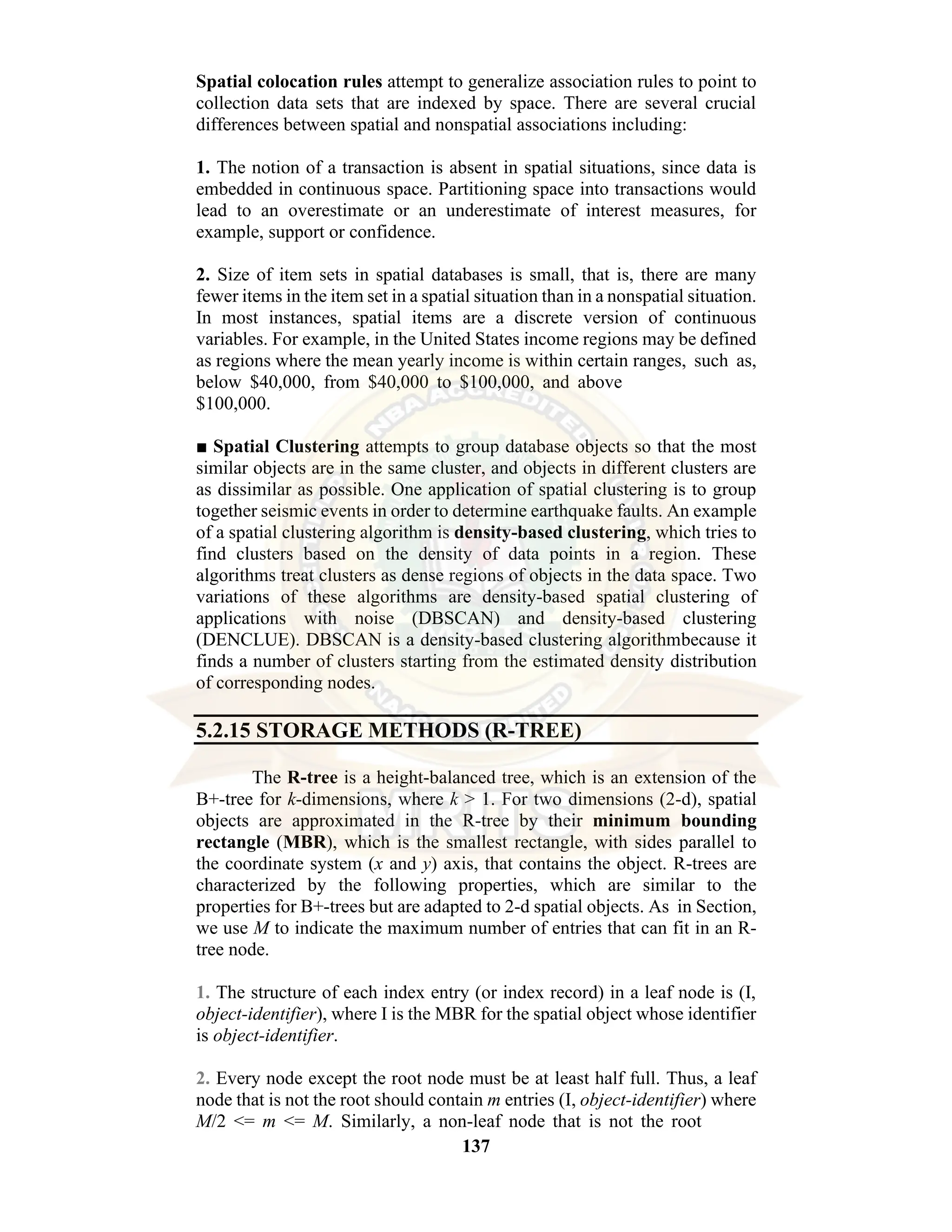 137 Spatial colocation rules attempt to generalize association rules to point to collection data sets that are indexed by space. There are several crucial differences between spatial and nonspatial associations including: 1. The notion of a transaction is absent in spatial situations, since data is embedded in continuous space. Partitioning space into transactions would lead to an overestimate or an underestimate of interest measures, for example, support or confidence. 2. Size of item sets in spatial databases is small, that is, there are many fewer items in the item set in a spatial situation than in a nonspatial situation. In most instances, spatial items are a discrete version of continuous variables. For example, in the United States income regions may be defined as regions where the mean yearly income is within certain ranges, such as, below $40,000, from $40,000 to $100,000, and above $100,000. ■ Spatial Clustering attempts to group database objects so that the most similar objects are in the same cluster, and objects in different clusters are as dissimilar as possible. One application of spatial clustering is to group together seismic events in order to determine earthquake faults. An example of a spatial clustering algorithm is density-based clustering, which tries to find clusters based on the density of data points in a region. These algorithms treat clusters as dense regions of objects in the data space. Two variations of these algorithms are density-based spatial clustering of applications with noise (DBSCAN) and density-based clustering (DENCLUE). DBSCAN is a density-based clustering algorithmbecause it finds a number of clusters starting from the estimated density distribution of corresponding nodes. 5.2.15 STORAGE METHODS (R-TREE) The R-tree is a height-balanced tree, which is an extension of the B+-tree for k-dimensions, where k > 1. For two dimensions (2-d), spatial objects are approximated in the R-tree by their minimum bounding rectangle (MBR), which is the smallest rectangle, with sides parallel to the coordinate system (x and y) axis, that contains the object. R-trees are characterized by the following properties, which are similar to the properties for B+-trees but are adapted to 2-d spatial objects. As in Section, we use M to indicate the maximum number of entries that can fit in an R- tree node. 1. The structure of each index entry (or index record) in a leaf node is (I, object-identifier), where I is the MBR for the spatial object whose identifier is object-identifier. 2. Every node except the root node must be at least half full. Thus, a leaf node that is not the root should contain m entries (I, object-identifier) where M/2 <= m <= M. Similarly, a non-leaf node that is not the root 
