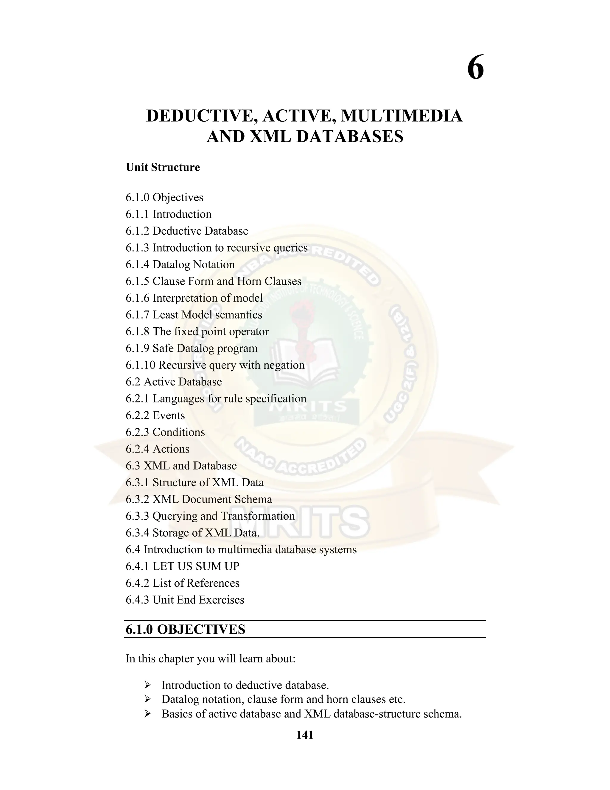 141 6 DEDUCTIVE, ACTIVE, MULTIMEDIA AND XML DATABASES Unit Structure 6.1.0 Objectives 6.1.1 Introduction 6.1.2 Deductive Database 6.1.3 Introduction to recursive queries 6.1.4 Datalog Notation 6.1.5 Clause Form and Horn Clauses 6.1.6 Interpretation of model 6.1.7 Least Model semantics 6.1.8 The fixed point operator 6.1.9 Safe Datalog program 6.1.10 Recursive query with negation 6.2 Active Database 6.2.1 Languages for rule specification 6.2.2 Events 6.2.3 Conditions 6.2.4 Actions 6.3 XML and Database 6.3.1 Structure of XML Data 6.3.2 XML Document Schema 6.3.3 Querying and Transformation 6.3.4 Storage of XML Data. 6.4 Introduction to multimedia database systems 6.4.1 LET US SUM UP 6.4.2 List of References 6.4.3 Unit End Exercises 6.1.0 OBJECTIVES In this chapter you will learn about: ⮚ Introduction to deductive database. ⮚ Datalog notation, clause form and horn clauses etc. ⮚ Basics of active database and XML database-structure schema. 