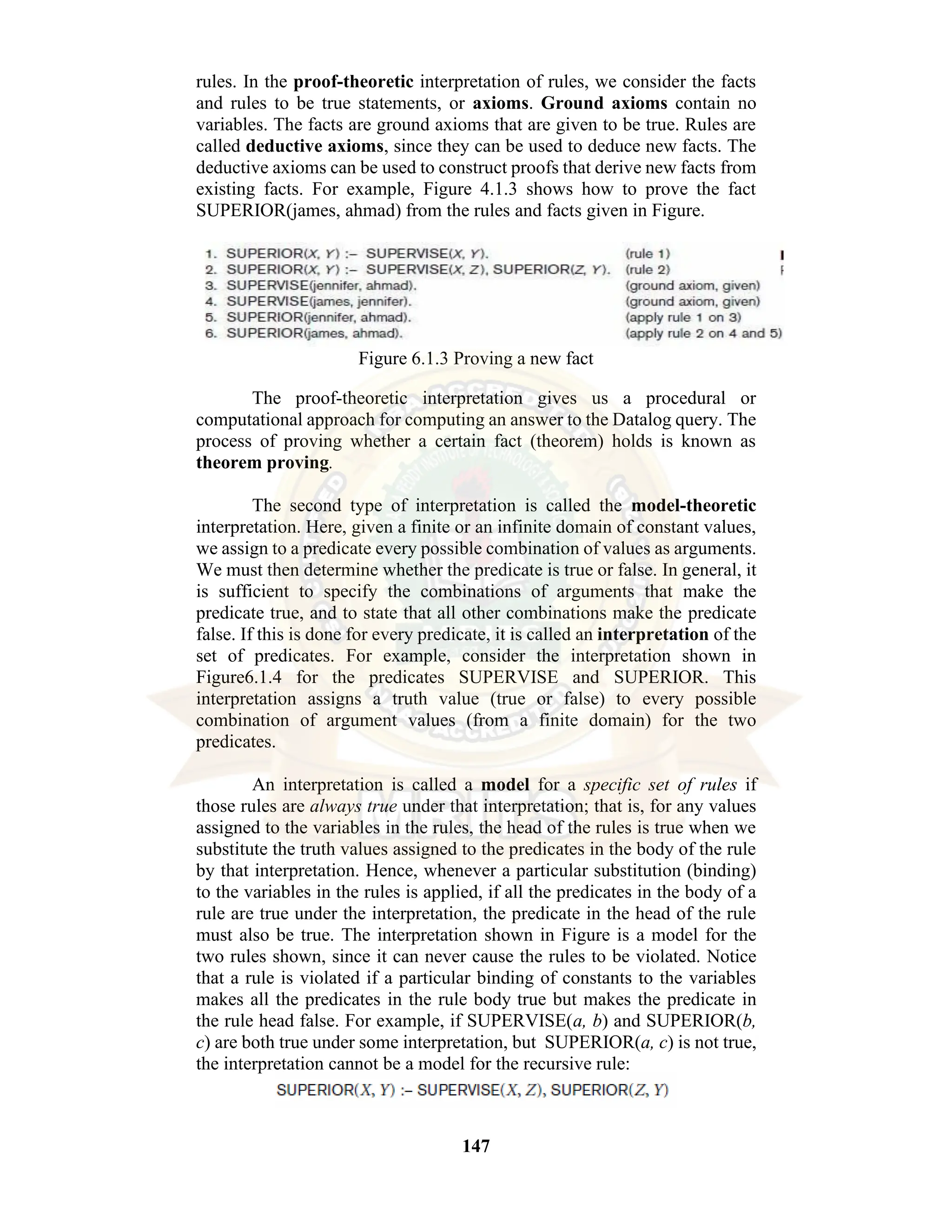 147 rules. In the proof-theoretic interpretation of rules, we consider the facts and rules to be true statements, or axioms. Ground axioms contain no variables. The facts are ground axioms that are given to be true. Rules are called deductive axioms, since they can be used to deduce new facts. The deductive axioms can be used to construct proofs that derive new facts from existing facts. For example, Figure 4.1.3 shows how to prove the fact SUPERIOR(james, ahmad) from the rules and facts given in Figure. Figure 6.1.3 Proving a new fact The proof-theoretic interpretation gives us a procedural or computational approach for computing an answer to the Datalog query. The process of proving whether a certain fact (theorem) holds is known as theorem proving. The second type of interpretation is called the model-theoretic interpretation. Here, given a finite or an infinite domain of constant values, we assign to a predicate every possible combination of values as arguments. We must then determine whether the predicate is true or false. In general, it is sufficient to specify the combinations of arguments that make the predicate true, and to state that all other combinations make the predicate false. If this is done for every predicate, it is called an interpretation of the set of predicates. For example, consider the interpretation shown in Figure6.1.4 for the predicates SUPERVISE and SUPERIOR. This interpretation assigns a truth value (true or false) to every possible combination of argument values (from a finite domain) for the two predicates. An interpretation is called a model for a specific set of rules if those rules are always true under that interpretation; that is, for any values assigned to the variables in the rules, the head of the rules is true when we substitute the truth values assigned to the predicates in the body of the rule by that interpretation. Hence, whenever a particular substitution (binding) to the variables in the rules is applied, if all the predicates in the body of a rule are true under the interpretation, the predicate in the head of the rule must also be true. The interpretation shown in Figure is a model for the two rules shown, since it can never cause the rules to be violated. Notice that a rule is violated if a particular binding of constants to the variables makes all the predicates in the rule body true but makes the predicate in the rule head false. For example, if SUPERVISE(a, b) and SUPERIOR(b, c) are both true under some interpretation, but SUPERIOR(a, c) is not true, the interpretation cannot be a model for the recursive rule: 