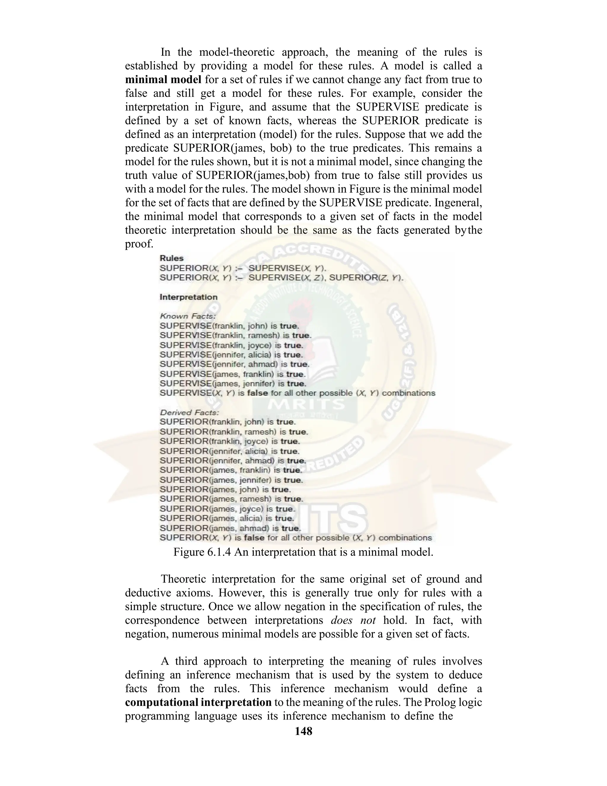 148 In the model-theoretic approach, the meaning of the rules is established by providing a model for these rules. A model is called a minimal model for a set of rules if we cannot change any fact from true to false and still get a model for these rules. For example, consider the interpretation in Figure, and assume that the SUPERVISE predicate is defined by a set of known facts, whereas the SUPERIOR predicate is defined as an interpretation (model) for the rules. Suppose that we add the predicate SUPERIOR(james, bob) to the true predicates. This remains a model for the rules shown, but it is not a minimal model, since changing the truth value of SUPERIOR(james,bob) from true to false still provides us with a model for the rules. The model shown in Figure is the minimal model for the set of facts that are defined by the SUPERVISE predicate. Ingeneral, the minimal model that corresponds to a given set of facts in the model theoretic interpretation should be the same as the facts generated bythe proof. Figure 6.1.4 An interpretation that is a minimal model. Theoretic interpretation for the same original set of ground and deductive axioms. However, this is generally true only for rules with a simple structure. Once we allow negation in the specification of rules, the correspondence between interpretations does not hold. In fact, with negation, numerous minimal models are possible for a given set of facts. A third approach to interpreting the meaning of rules involves defining an inference mechanism that is used by the system to deduce facts from the rules. This inference mechanism would define a computational interpretation to the meaning of the rules. The Prolog logic programming language uses its inference mechanism to define the 