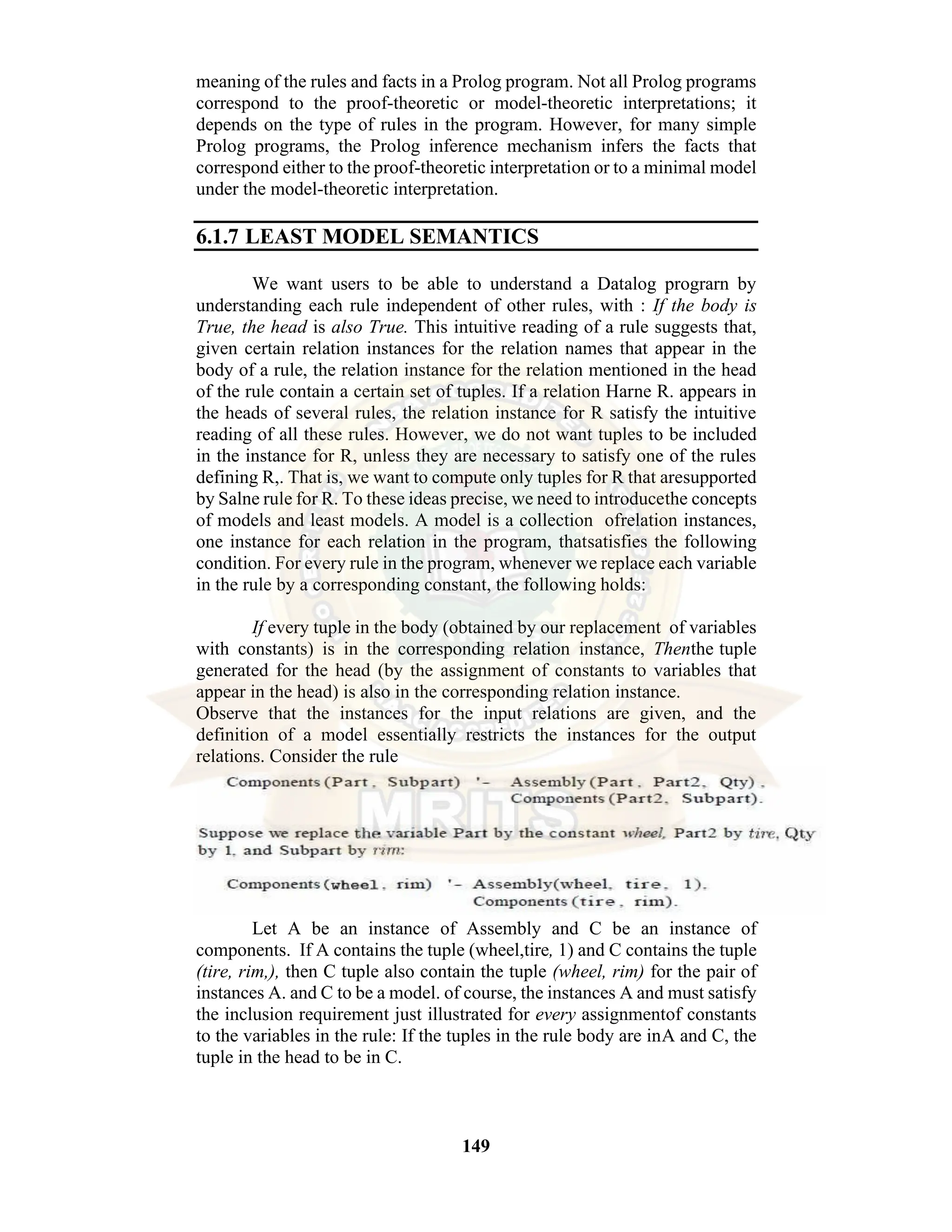 149 meaning of the rules and facts in a Prolog program. Not all Prolog programs correspond to the proof-theoretic or model-theoretic interpretations; it depends on the type of rules in the program. However, for many simple Prolog programs, the Prolog inference mechanism infers the facts that correspond either to the proof-theoretic interpretation or to a minimal model under the model-theoretic interpretation. 6.1.7 LEAST MODEL SEMANTICS We want users to be able to understand a Datalog prograrn by understanding each rule independent of other rules, with : If the body is True, the head is also True. This intuitive reading of a rule suggests that, given certain relation instances for the relation names that appear in the body of a rule, the relation instance for the relation mentioned in the head of the rule contain a certain set of tuples. If a relation Harne R. appears in the heads of several rules, the relation instance for R satisfy the intuitive reading of all these rules. However, we do not want tuples to be included in the instance for R, unless they are necessary to satisfy one of the rules defining R,. That is, we want to compute only tuples for R that aresupported by Salne rule for R. To these ideas precise, we need to introducethe concepts of models and least models. A model is a collection ofrelation instances, one instance for each relation in the program, thatsatisfies the following condition. For every rule in the program, whenever we replace each variable in the rule by a corresponding constant, the following holds: If every tuple in the body (obtained by our replacement of variables with constants) is in the corresponding relation instance, Thenthe tuple generated for the head (by the assignment of constants to variables that appear in the head) is also in the corresponding relation instance. Observe that the instances for the input relations are given, and the definition of a model essentially restricts the instances for the output relations. Consider the rule Let A be an instance of Assembly and C be an instance of components. If A contains the tuple (wheel,tire, 1) and C contains the tuple (tire, rim,), then C tuple also contain the tuple (wheel, rim) for the pair of instances A. and C to be a model. of course, the instances A and must satisfy the inclusion requirement just illustrated for every assignmentof constants to the variables in the rule: If the tuples in the rule body are inA and C, the tuple in the head to be in C. 