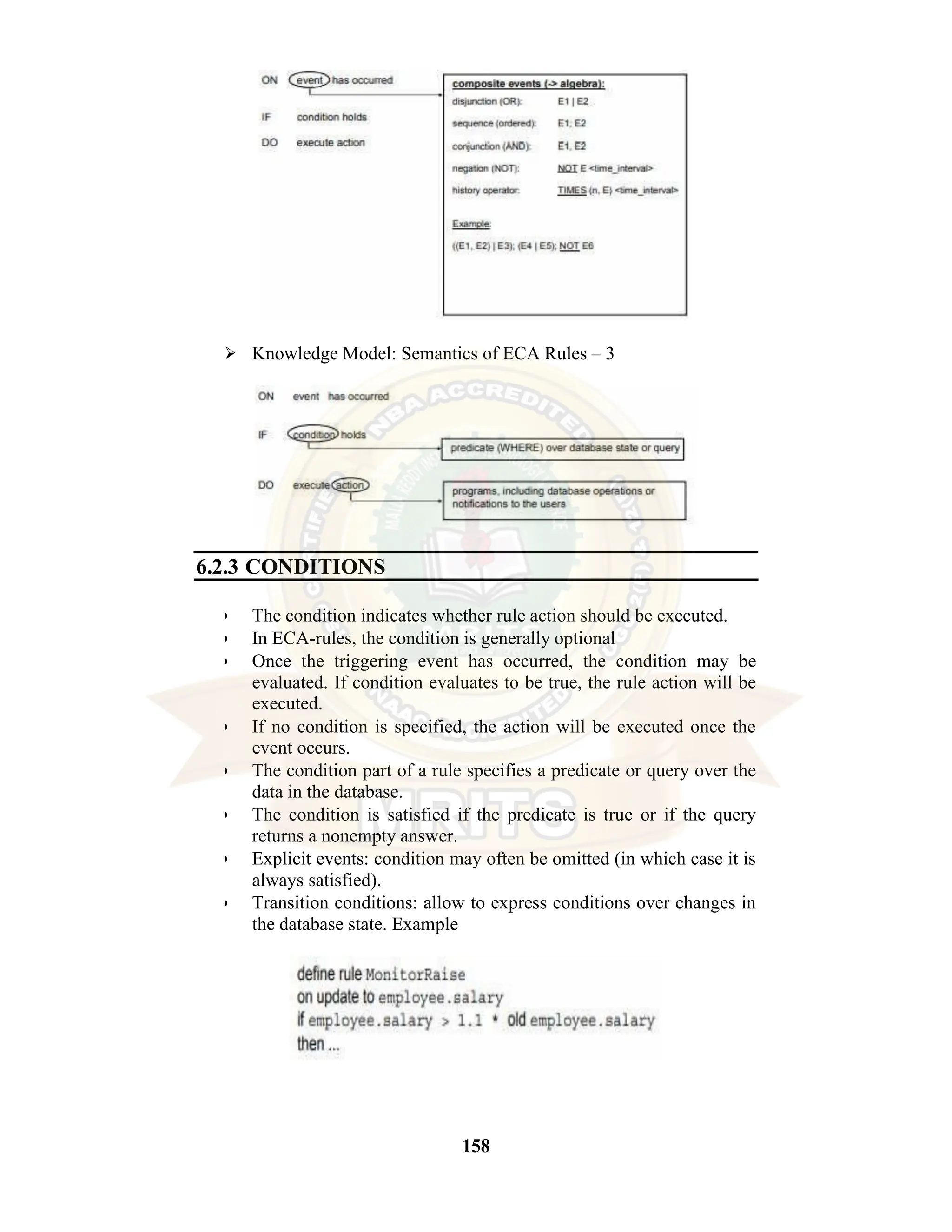 158 ⮚ Knowledge Model: Semantics of ECA Rules – 3 6.2.3 CONDITIONS • The condition indicates whether rule action should be executed. • In ECA-rules, the condition is generally optional • Once the triggering event has occurred, the condition may be evaluated. If condition evaluates to be true, the rule action will be executed. • If no condition is specified, the action will be executed once the event occurs. • The condition part of a rule specifies a predicate or query over the data in the database. • The condition is satisfied if the predicate is true or if the query returns a nonempty answer. • Explicit events: condition may often be omitted (in which case it is always satisfied). • Transition conditions: allow to express conditions over changes in the database state. Example 