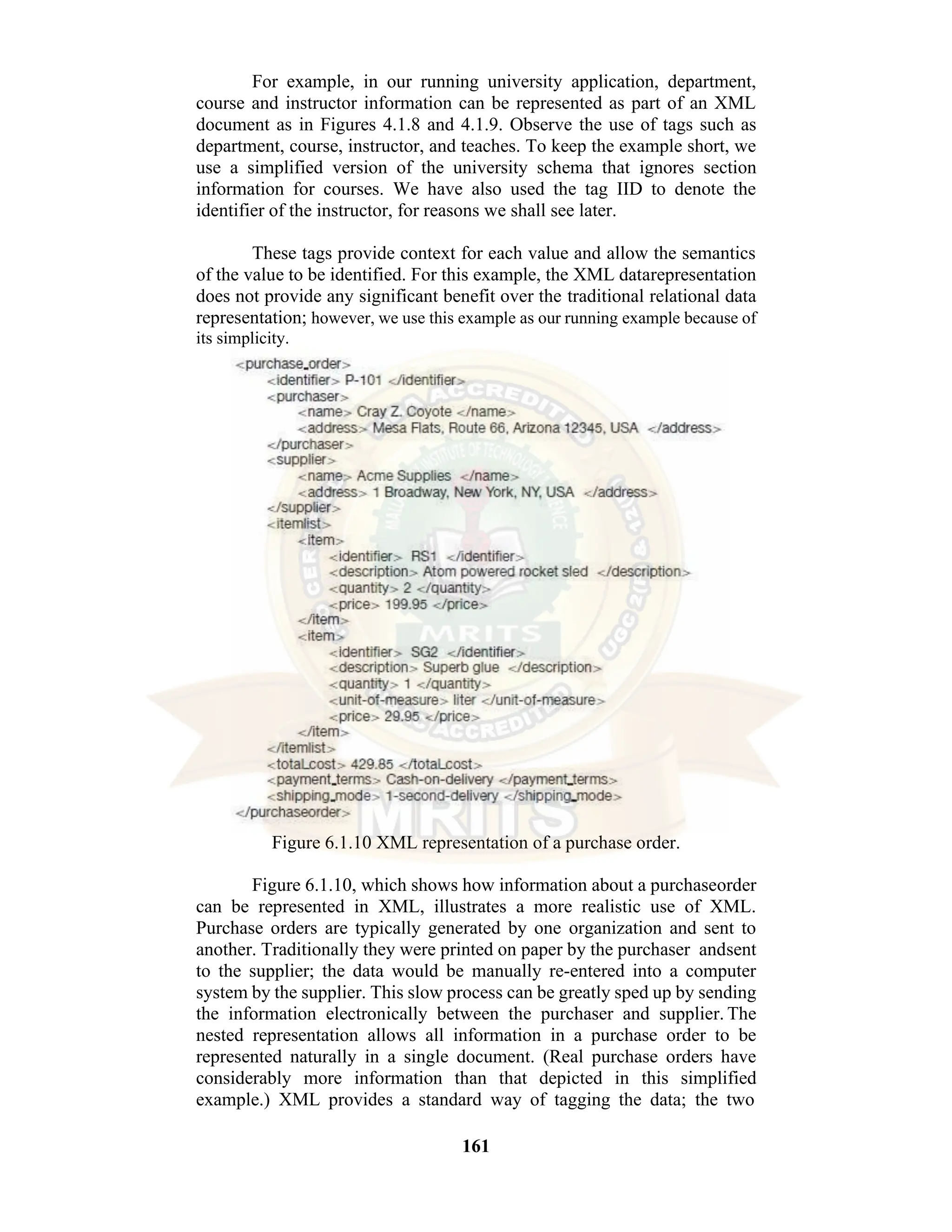 161 For example, in our running university application, department, course and instructor information can be represented as part of an XML document as in Figures 4.1.8 and 4.1.9. Observe the use of tags such as department, course, instructor, and teaches. To keep the example short, we use a simplified version of the university schema that ignores section information for courses. We have also used the tag IID to denote the identifier of the instructor, for reasons we shall see later. These tags provide context for each value and allow the semantics of the value to be identified. For this example, the XML datarepresentation does not provide any significant benefit over the traditional relational data representation; however, we use this example as our running example because of its simplicity. Figure 6.1.10 XML representation of a purchase order. Figure 6.1.10, which shows how information about a purchaseorder can be represented in XML, illustrates a more realistic use of XML. Purchase orders are typically generated by one organization and sent to another. Traditionally they were printed on paper by the purchaser andsent to the supplier; the data would be manually re-entered into a computer system by the supplier. This slow process can be greatly sped up by sending the information electronically between the purchaser and supplier. The nested representation allows all information in a purchase order to be represented naturally in a single document. (Real purchase orders have considerably more information than that depicted in this simplified example.) XML provides a standard way of tagging the data; the two 