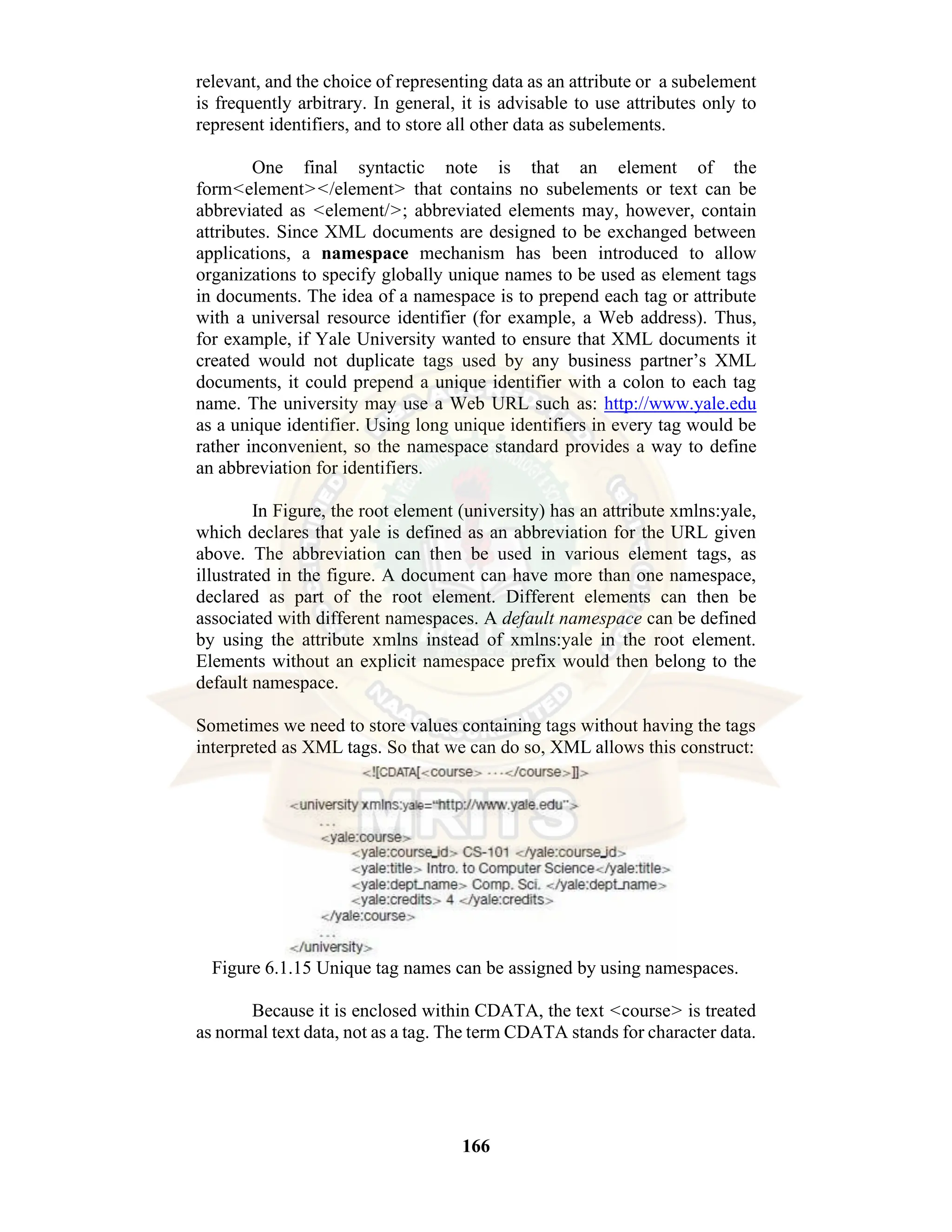 166 relevant, and the choice of representing data as an attribute or a subelement is frequently arbitrary. In general, it is advisable to use attributes only to represent identifiers, and to store all other data as subelements. One final syntactic note is that an element of the form<element></element> that contains no subelements or text can be abbreviated as <element/>; abbreviated elements may, however, contain attributes. Since XML documents are designed to be exchanged between applications, a namespace mechanism has been introduced to allow organizations to specify globally unique names to be used as element tags in documents. The idea of a namespace is to prepend each tag or attribute with a universal resource identifier (for example, a Web address). Thus, for example, if Yale University wanted to ensure that XML documents it created would not duplicate tags used by any business partner’s XML documents, it could prepend a unique identifier with a colon to each tag name. The university may use a Web URL such as: http://www.yale.edu as a unique identifier. Using long unique identifiers in every tag would be rather inconvenient, so the namespace standard provides a way to define an abbreviation for identifiers. In Figure, the root element (university) has an attribute xmlns:yale, which declares that yale is defined as an abbreviation for the URL given above. The abbreviation can then be used in various element tags, as illustrated in the figure. A document can have more than one namespace, declared as part of the root element. Different elements can then be associated with different namespaces. A default namespace can be defined by using the attribute xmlns instead of xmlns:yale in the root element. Elements without an explicit namespace prefix would then belong to the default namespace. Sometimes we need to store values containing tags without having the tags interpreted as XML tags. So that we can do so, XML allows this construct: Figure 6.1.15 Unique tag names can be assigned by using namespaces. Because it is enclosed within CDATA, the text <course> is treated as normal text data, not as a tag. The term CDATA stands for character data. 