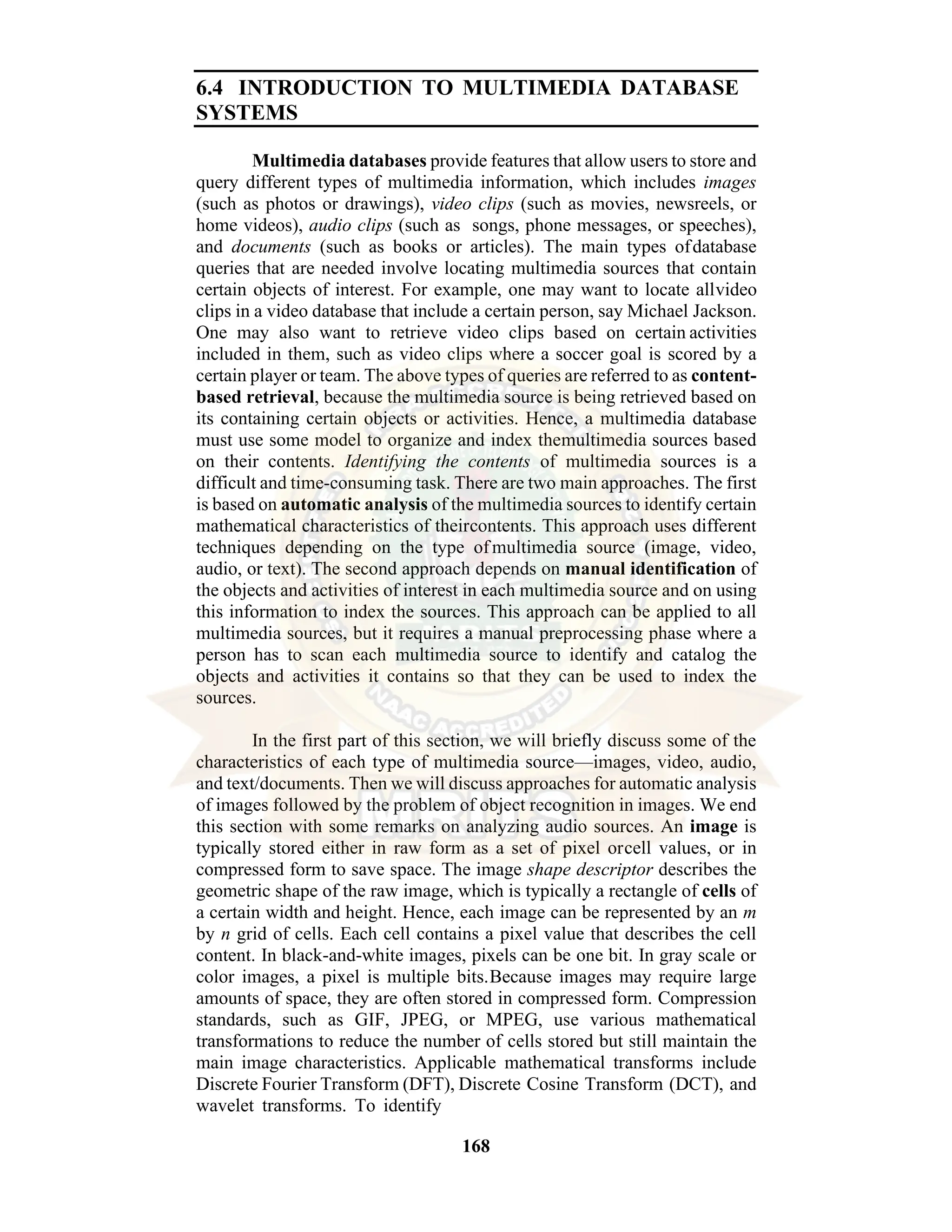 168 6.4 INTRODUCTION TO MULTIMEDIA DATABASE SYSTEMS Multimedia databases provide features that allow users to store and query different types of multimedia information, which includes images (such as photos or drawings), video clips (such as movies, newsreels, or home videos), audio clips (such as songs, phone messages, or speeches), and documents (such as books or articles). The main types ofdatabase queries that are needed involve locating multimedia sources that contain certain objects of interest. For example, one may want to locate allvideo clips in a video database that include a certain person, say Michael Jackson. One may also want to retrieve video clips based on certain activities included in them, such as video clips where a soccer goal is scored by a certain player or team. The above types of queries are referred to as content- based retrieval, because the multimedia source is being retrieved based on its containing certain objects or activities. Hence, a multimedia database must use some model to organize and index themultimedia sources based on their contents. Identifying the contents of multimedia sources is a difficult and time-consuming task. There are two main approaches. The first is based on automatic analysis of the multimedia sources to identify certain mathematical characteristics of theircontents. This approach uses different techniques depending on the type ofmultimedia source (image, video, audio, or text). The second approach depends on manual identification of the objects and activities of interest in each multimedia source and on using this information to index the sources. This approach can be applied to all multimedia sources, but it requires a manual preprocessing phase where a person has to scan each multimedia source to identify and catalog the objects and activities it contains so that they can be used to index the sources. In the first part of this section, we will briefly discuss some of the characteristics of each type of multimedia source—images, video, audio, and text/documents. Then we will discuss approaches for automatic analysis of images followed by the problem of object recognition in images. We end this section with some remarks on analyzing audio sources. An image is typically stored either in raw form as a set of pixel orcell values, or in compressed form to save space. The image shape descriptor describes the geometric shape of the raw image, which is typically a rectangle of cells of a certain width and height. Hence, each image can be represented by an m by n grid of cells. Each cell contains a pixel value that describes the cell content. In black-and-white images, pixels can be one bit. In gray scale or color images, a pixel is multiple bits.Because images may require large amounts of space, they are often stored in compressed form. Compression standards, such as GIF, JPEG, or MPEG, use various mathematical transformations to reduce the number of cells stored but still maintain the main image characteristics. Applicable mathematical transforms include Discrete Fourier Transform (DFT), Discrete Cosine Transform (DCT), and wavelet transforms. To identify 
