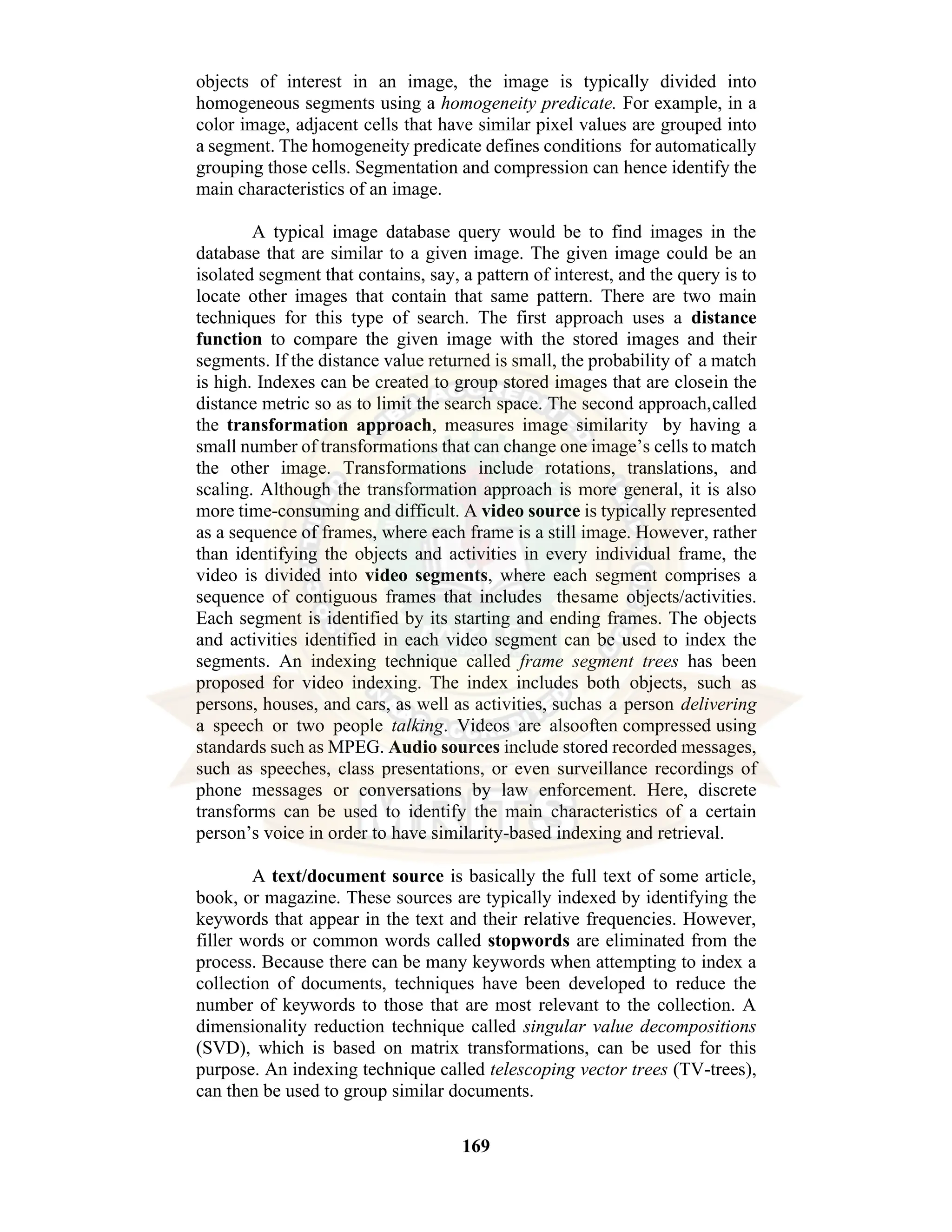 169 objects of interest in an image, the image is typically divided into homogeneous segments using a homogeneity predicate. For example, in a color image, adjacent cells that have similar pixel values are grouped into a segment. The homogeneity predicate defines conditions for automatically grouping those cells. Segmentation and compression can hence identify the main characteristics of an image. A typical image database query would be to find images in the database that are similar to a given image. The given image could be an isolated segment that contains, say, a pattern of interest, and the query is to locate other images that contain that same pattern. There are two main techniques for this type of search. The first approach uses a distance function to compare the given image with the stored images and their segments. If the distance value returned is small, the probability of a match is high. Indexes can be created to group stored images that are closein the distance metric so as to limit the search space. The second approach,called the transformation approach, measures image similarity by having a small number of transformations that can change one image’s cells to match the other image. Transformations include rotations, translations, and scaling. Although the transformation approach is more general, it is also more time-consuming and difficult. A video source is typically represented as a sequence of frames, where each frame is a still image. However, rather than identifying the objects and activities in every individual frame, the video is divided into video segments, where each segment comprises a sequence of contiguous frames that includes thesame objects/activities. Each segment is identified by its starting and ending frames. The objects and activities identified in each video segment can be used to index the segments. An indexing technique called frame segment trees has been proposed for video indexing. The index includes both objects, such as persons, houses, and cars, as well as activities, suchas a person delivering a speech or two people talking. Videos are alsooften compressed using standards such as MPEG. Audio sources include stored recorded messages, such as speeches, class presentations, or even surveillance recordings of phone messages or conversations by law enforcement. Here, discrete transforms can be used to identify the main characteristics of a certain person’s voice in order to have similarity-based indexing and retrieval. A text/document source is basically the full text of some article, book, or magazine. These sources are typically indexed by identifying the keywords that appear in the text and their relative frequencies. However, filler words or common words called stopwords are eliminated from the process. Because there can be many keywords when attempting to index a collection of documents, techniques have been developed to reduce the number of keywords to those that are most relevant to the collection. A dimensionality reduction technique called singular value decompositions (SVD), which is based on matrix transformations, can be used for this purpose. An indexing technique called telescoping vector trees (TV-trees), can then be used to group similar documents. 