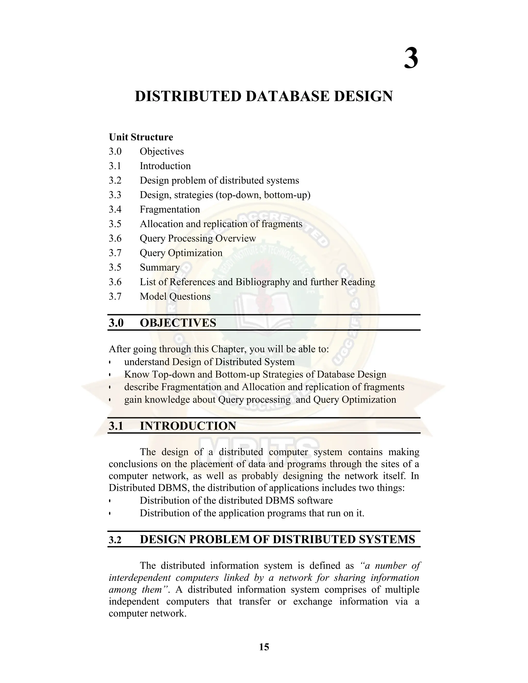15 3 DISTRIBUTED DATABASE DESIGN Unit Structure 3.0 Objectives 3.1 Introduction 3.2 Design problem of distributed systems 3.3 Design, strategies (top-down, bottom-up) 3.4 Fragmentation 3.5 Allocation and replication of fragments 3.6 Query Processing Overview 3.7 Query Optimization 3.5 Summary 3.6 List of References and Bibliography and further Reading 3.7 Model Questions 3.0 OBJECTIVES After going through this Chapter, you will be able to: • understand Design of Distributed System • Know Top-down and Bottom-up Strategies of Database Design • describe Fragmentation and Allocation and replication of fragments • gain knowledge about Query processing and Query Optimization 3.1 INTRODUCTION The design of a distributed computer system contains making conclusions on the placement of data and programs through the sites of a computer network, as well as probably designing the network itself. In Distributed DBMS, the distribution of applications includes two things: • Distribution of the distributed DBMS software • Distribution of the application programs that run on it. 3.2 DESIGN PROBLEM OF DISTRIBUTED SYSTEMS The distributed information system is defined as “a number of interdependent computers linked by a network for sharing information among them”. A distributed information system comprises of multiple independent computers that transfer or exchange information via a computer network. 