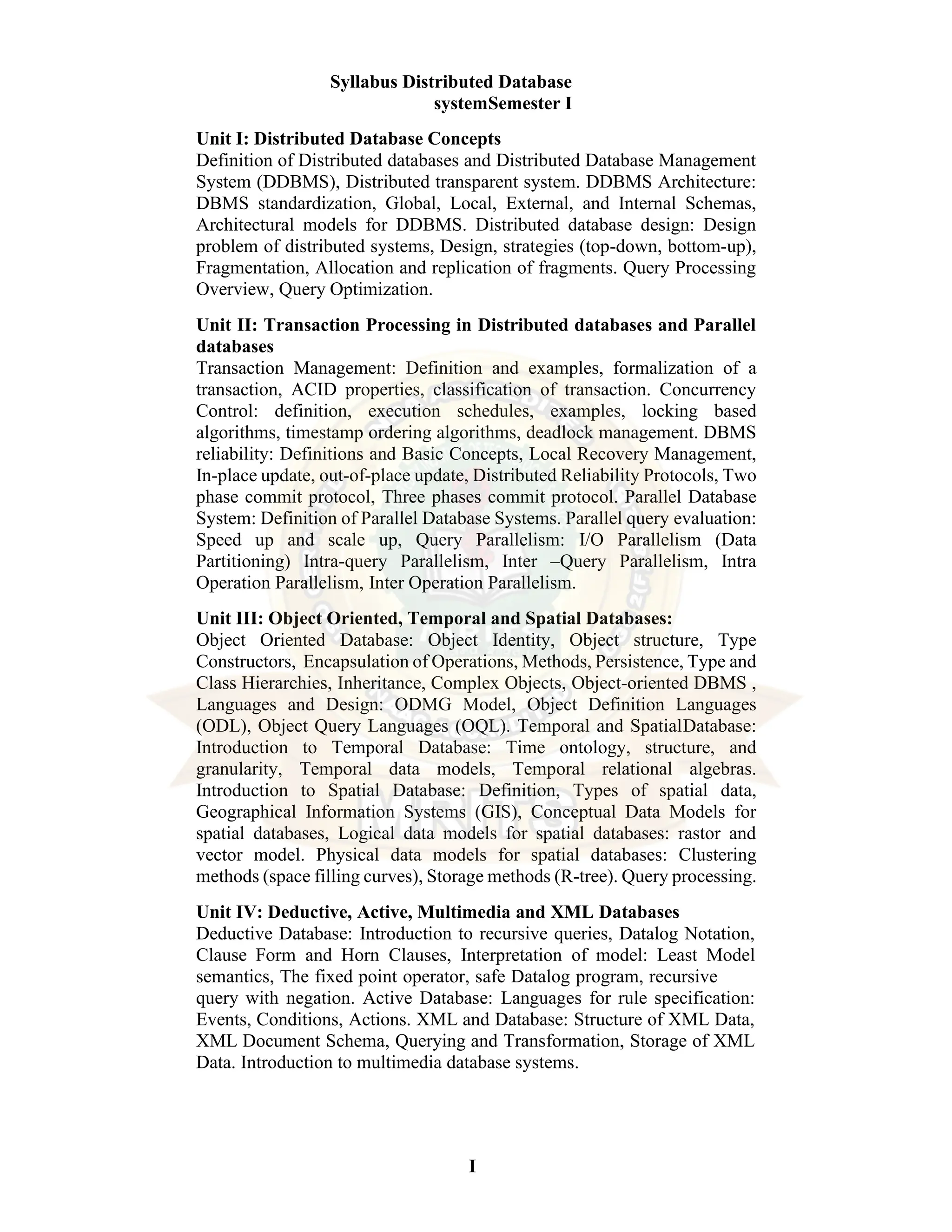 I Syllabus Distributed Database systemSemester I Unit I: Distributed Database Concepts Definition of Distributed databases and Distributed Database Management System (DDBMS), Distributed transparent system. DDBMS Architecture: DBMS standardization, Global, Local, External, and Internal Schemas, Architectural models for DDBMS. Distributed database design: Design problem of distributed systems, Design, strategies (top-down, bottom-up), Fragmentation, Allocation and replication of fragments. Query Processing Overview, Query Optimization. Unit II: Transaction Processing in Distributed databases and Parallel databases Transaction Management: Definition and examples, formalization of a transaction, ACID properties, classification of transaction. Concurrency Control: definition, execution schedules, examples, locking based algorithms, timestamp ordering algorithms, deadlock management. DBMS reliability: Definitions and Basic Concepts, Local Recovery Management, In-place update, out-of-place update, Distributed Reliability Protocols, Two phase commit protocol, Three phases commit protocol. Parallel Database System: Definition of Parallel Database Systems. Parallel query evaluation: Speed up and scale up, Query Parallelism: I/O Parallelism (Data Partitioning) Intra-query Parallelism, Inter –Query Parallelism, Intra Operation Parallelism, Inter Operation Parallelism. Unit III: Object Oriented, Temporal and Spatial Databases: Object Oriented Database: Object Identity, Object structure, Type Constructors, Encapsulation of Operations, Methods, Persistence, Type and Class Hierarchies, Inheritance, Complex Objects, Object-oriented DBMS , Languages and Design: ODMG Model, Object Definition Languages (ODL), Object Query Languages (OQL). Temporal and SpatialDatabase: Introduction to Temporal Database: Time ontology, structure, and granularity, Temporal data models, Temporal relational algebras. Introduction to Spatial Database: Definition, Types of spatial data, Geographical Information Systems (GIS), Conceptual Data Models for spatial databases, Logical data models for spatial databases: rastor and vector model. Physical data models for spatial databases: Clustering methods (space filling curves), Storage methods (R-tree). Query processing. Unit IV: Deductive, Active, Multimedia and XML Databases Deductive Database: Introduction to recursive queries, Datalog Notation, Clause Form and Horn Clauses, Interpretation of model: Least Model semantics, The fixed point operator, safe Datalog program, recursive query with negation. Active Database: Languages for rule specification: Events, Conditions, Actions. XML and Database: Structure of XML Data, XML Document Schema, Querying and Transformation, Storage of XML Data. Introduction to multimedia database systems. 