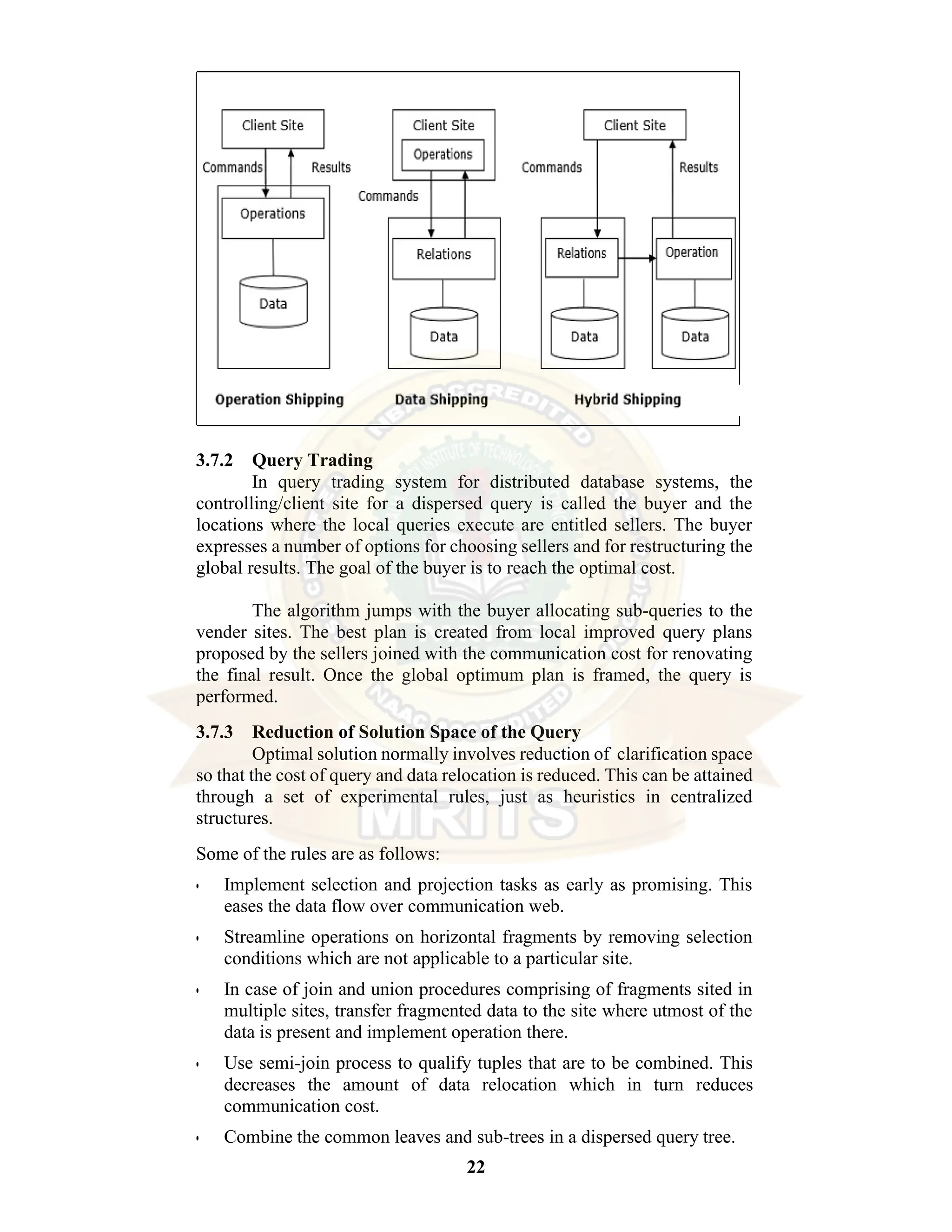 22 3.7.2 Query Trading In query trading system for distributed database systems, the controlling/client site for a dispersed query is called the buyer and the locations where the local queries execute are entitled sellers. The buyer expresses a number of options for choosing sellers and for restructuring the global results. The goal of the buyer is to reach the optimal cost. The algorithm jumps with the buyer allocating sub-queries to the vender sites. The best plan is created from local improved query plans proposed by the sellers joined with the communication cost for renovating the final result. Once the global optimum plan is framed, the query is performed. 3.7.3 Reduction of Solution Space of the Query Optimal solution normally involves reduction of clarification space so that the cost of query and data relocation is reduced. This can be attained through a set of experimental rules, just as heuristics in centralized structures. Some of the rules are as follows: • Implement selection and projection tasks as early as promising. This eases the data flow over communication web. • Streamline operations on horizontal fragments by removing selection conditions which are not applicable to a particular site. • In case of join and union procedures comprising of fragments sited in multiple sites, transfer fragmented data to the site where utmost of the data is present and implement operation there. • Use semi-join process to qualify tuples that are to be combined. This decreases the amount of data relocation which in turn reduces communication cost. • Combine the common leaves and sub-trees in a dispersed query tree. 