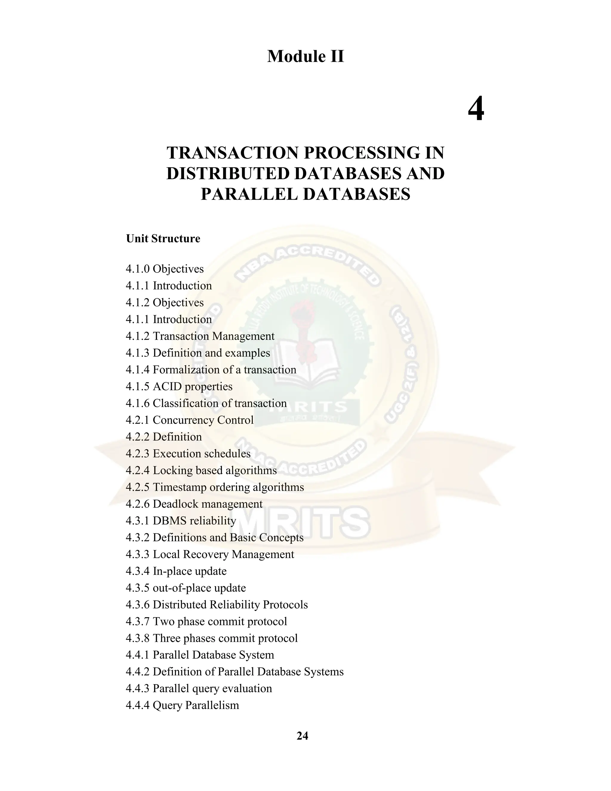 24 Module II 4 TRANSACTION PROCESSING IN DISTRIBUTED DATABASES AND PARALLEL DATABASES Unit Structure 4.1.0 Objectives 4.1.1 Introduction 4.1.2 Objectives 4.1.1 Introduction 4.1.2 Transaction Management 4.1.3 Definition and examples 4.1.4 Formalization of a transaction 4.1.5 ACID properties 4.1.6 Classification of transaction 4.2.1 Concurrency Control 4.2.2 Definition 4.2.3 Execution schedules 4.2.4 Locking based algorithms 4.2.5 Timestamp ordering algorithms 4.2.6 Deadlock management 4.3.1 DBMS reliability 4.3.2 Definitions and Basic Concepts 4.3.3 Local Recovery Management 4.3.4 In-place update 4.3.5 out-of-place update 4.3.6 Distributed Reliability Protocols 4.3.7 Two phase commit protocol 4.3.8 Three phases commit protocol 4.4.1 Parallel Database System 4.4.2 Definition of Parallel Database Systems 4.4.3 Parallel query evaluation 4.4.4 Query Parallelism 