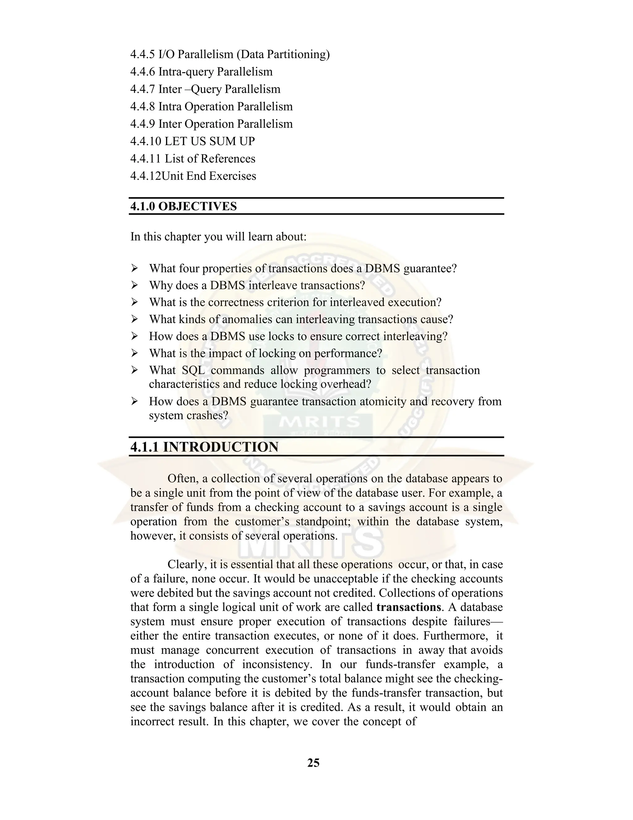 25 4.4.5 I/O Parallelism (Data Partitioning) 4.4.6 Intra-query Parallelism 4.4.7 Inter –Query Parallelism 4.4.8 Intra Operation Parallelism 4.4.9 Inter Operation Parallelism 4.4.10 LET US SUM UP 4.4.11 List of References 4.4.12Unit End Exercises 4.1.0 OBJECTIVES In this chapter you will learn about: ⮚ What four properties of transactions does a DBMS guarantee? ⮚ Why does a DBMS interleave transactions? ⮚ What is the correctness criterion for interleaved execution? ⮚ What kinds of anomalies can interleaving transactions cause? ⮚ How does a DBMS use locks to ensure correct interleaving? ⮚ What is the impact of locking on performance? ⮚ What SQL commands allow programmers to select transaction characteristics and reduce locking overhead? ⮚ How does a DBMS guarantee transaction atomicity and recovery from system crashes? 4.1.1 INTRODUCTION Often, a collection of several operations on the database appears to be a single unit from the point of view of the database user. For example, a transfer of funds from a checking account to a savings account is a single operation from the customer’s standpoint; within the database system, however, it consists of several operations. Clearly, it is essential that all these operations occur, or that, in case of a failure, none occur. It would be unacceptable if the checking accounts were debited but the savings account not credited. Collections of operations that form a single logical unit of work are called transactions. A database system must ensure proper execution of transactions despite failures— either the entire transaction executes, or none of it does. Furthermore, it must manage concurrent execution of transactions in away that avoids the introduction of inconsistency. In our funds-transfer example, a transaction computing the customer’s total balance might see the checking- account balance before it is debited by the funds-transfer transaction, but see the savings balance after it is credited. As a result, it would obtain an incorrect result. In this chapter, we cover the concept of 