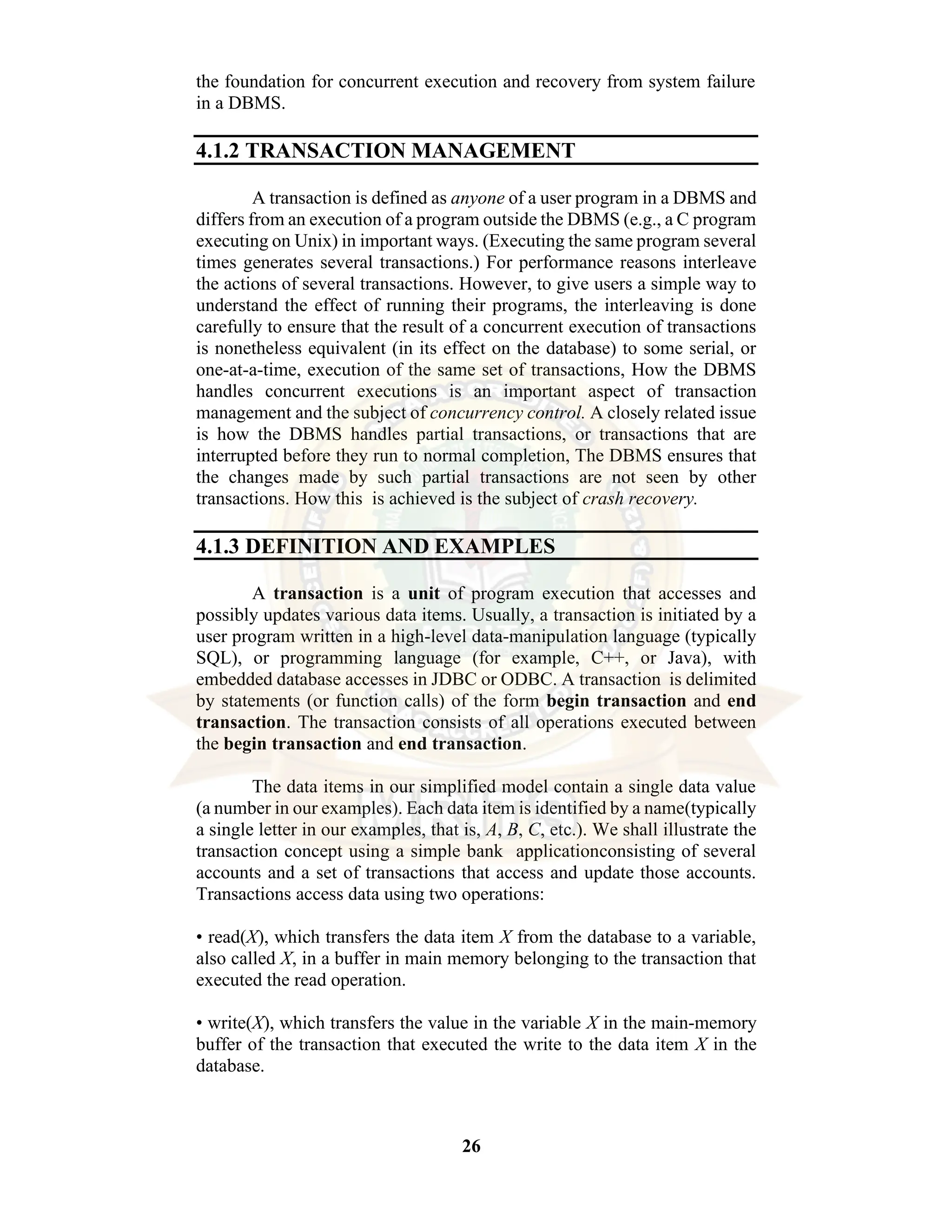 26 the foundation for concurrent execution and recovery from system failure in a DBMS. 4.1.2 TRANSACTION MANAGEMENT A transaction is defined as anyone of a user program in a DBMS and differs from an execution of a program outside the DBMS (e.g., a C program executing on Unix) in important ways. (Executing the same program several times generates several transactions.) For performance reasons interleave the actions of several transactions. However, to give users a simple way to understand the effect of running their programs, the interleaving is done carefully to ensure that the result of a concurrent execution of transactions is nonetheless equivalent (in its effect on the database) to some serial, or one-at-a-time, execution of the same set of transactions, How the DBMS handles concurrent executions is an important aspect of transaction management and the subject of concurrency control. A closely related issue is how the DBMS handles partial transactions, or transactions that are interrupted before they run to normal completion, The DBMS ensures that the changes made by such partial transactions are not seen by other transactions. How this is achieved is the subject of crash recovery. 4.1.3 DEFINITION AND EXAMPLES A transaction is a unit of program execution that accesses and possibly updates various data items. Usually, a transaction is initiated by a user program written in a high-level data-manipulation language (typically SQL), or programming language (for example, C++, or Java), with embedded database accesses in JDBC or ODBC. A transaction is delimited by statements (or function calls) of the form begin transaction and end transaction. The transaction consists of all operations executed between the begin transaction and end transaction. The data items in our simplified model contain a single data value (a number in our examples). Each data item is identified by a name(typically a single letter in our examples, that is, A, B, C, etc.). We shall illustrate the transaction concept using a simple bank applicationconsisting of several accounts and a set of transactions that access and update those accounts. Transactions access data using two operations: • read(X), which transfers the data item X from the database to a variable, also called X, in a buffer in main memory belonging to the transaction that executed the read operation. • write(X), which transfers the value in the variable X in the main-memory buffer of the transaction that executed the write to the data item X in the database. 