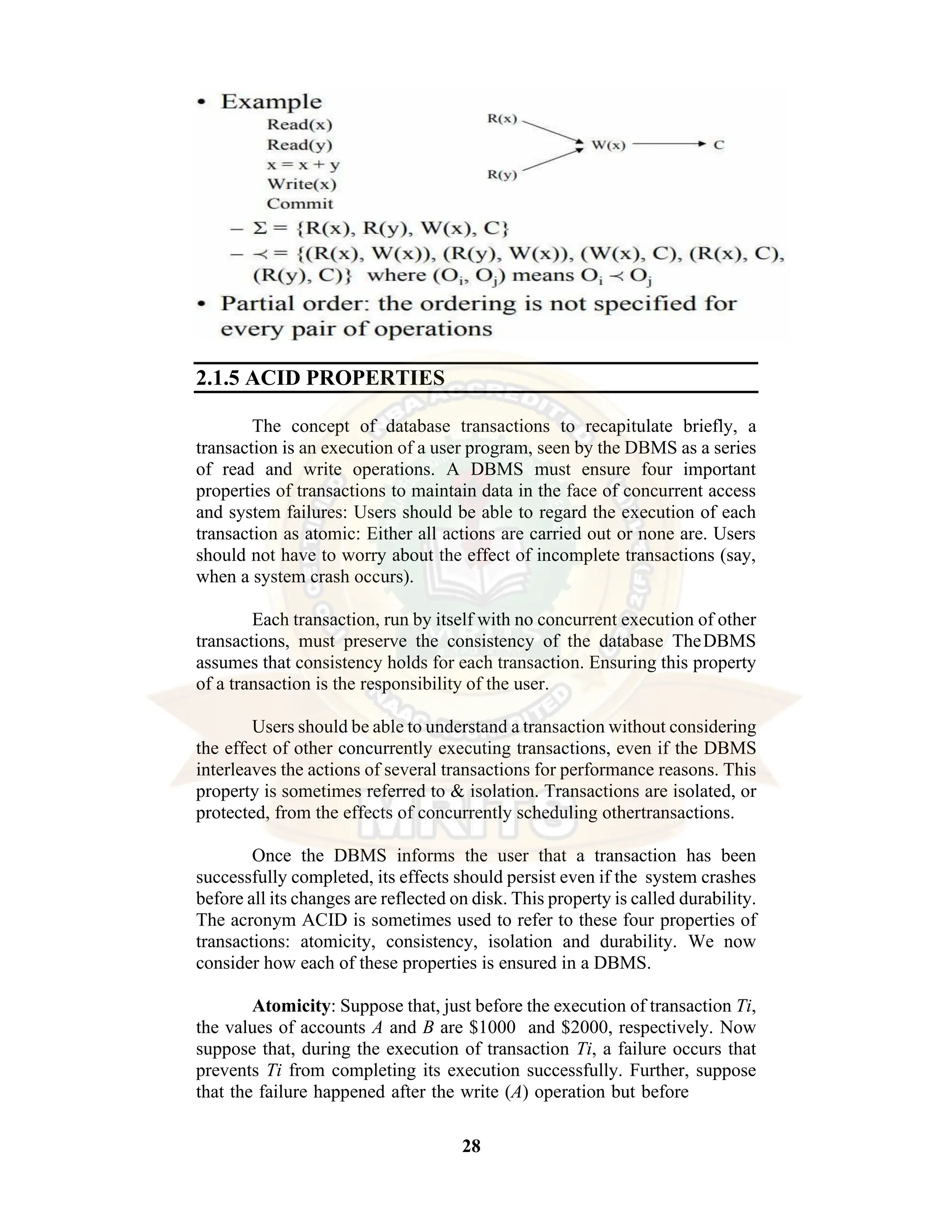 28 2.1.5 ACID PROPERTIES The concept of database transactions to recapitulate briefly, a transaction is an execution of a user program, seen by the DBMS as a series of read and write operations. A DBMS must ensure four important properties of transactions to maintain data in the face of concurrent access and system failures: Users should be able to regard the execution of each transaction as atomic: Either all actions are carried out or none are. Users should not have to worry about the effect of incomplete transactions (say, when a system crash occurs). Each transaction, run by itself with no concurrent execution of other transactions, must preserve the consistency of the database TheDBMS assumes that consistency holds for each transaction. Ensuring this property of a transaction is the responsibility of the user. Users should be able to understand a transaction without considering the effect of other concurrently executing transactions, even if the DBMS interleaves the actions of several transactions for performance reasons. This property is sometimes referred to & isolation. Transactions are isolated, or protected, from the effects of concurrently scheduling othertransactions. Once the DBMS informs the user that a transaction has been successfully completed, its effects should persist even if the system crashes before all its changes are reflected on disk. This property is called durability. The acronym ACID is sometimes used to refer to these four properties of transactions: atomicity, consistency, isolation and durability. We now consider how each of these properties is ensured in a DBMS. Atomicity: Suppose that, just before the execution of transaction Ti, the values of accounts A and B are $1000 and $2000, respectively. Now suppose that, during the execution of transaction Ti, a failure occurs that prevents Ti from completing its execution successfully. Further, suppose that the failure happened after the write (A) operation but before 