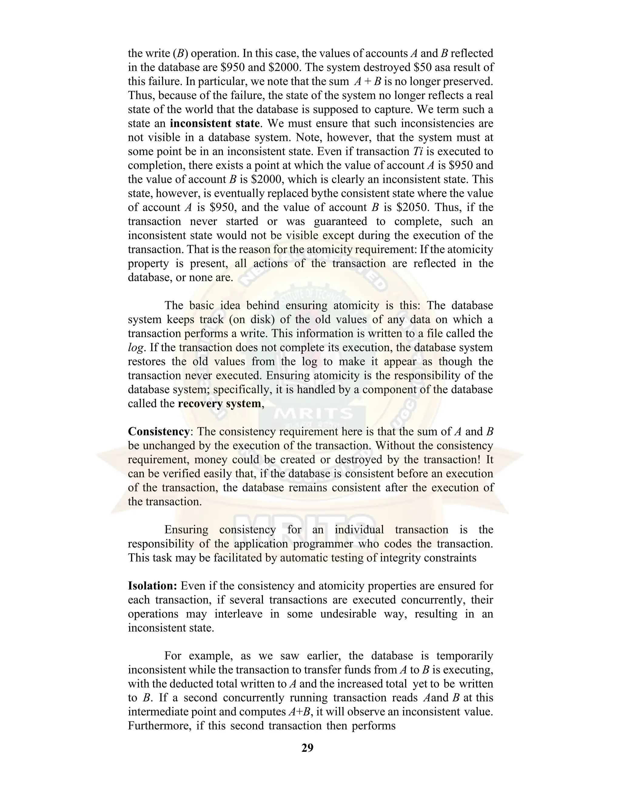 29 the write (B) operation. In this case, the values of accounts A and B reflected in the database are $950 and $2000. The system destroyed $50 asa result of this failure. In particular, we note that the sum A + B is no longer preserved. Thus, because of the failure, the state of the system no longer reflects a real state of the world that the database is supposed to capture. We term such a state an inconsistent state. We must ensure that such inconsistencies are not visible in a database system. Note, however, that the system must at some point be in an inconsistent state. Even if transaction Ti is executed to completion, there exists a point at which the value of account A is $950 and the value of account B is $2000, which is clearly an inconsistent state. This state, however, is eventually replaced bythe consistent state where the value of account A is $950, and the value of account B is $2050. Thus, if the transaction never started or was guaranteed to complete, such an inconsistent state would not be visible except during the execution of the transaction. That is the reason for the atomicity requirement: If the atomicity property is present, all actions of the transaction are reflected in the database, or none are. The basic idea behind ensuring atomicity is this: The database system keeps track (on disk) of the old values of any data on which a transaction performs a write. This information is written to a file called the log. If the transaction does not complete its execution, the database system restores the old values from the log to make it appear as though the transaction never executed. Ensuring atomicity is the responsibility of the database system; specifically, it is handled by a component of the database called the recovery system, Consistency: The consistency requirement here is that the sum of A and B be unchanged by the execution of the transaction. Without the consistency requirement, money could be created or destroyed by the transaction! It can be verified easily that, if the database is consistent before an execution of the transaction, the database remains consistent after the execution of the transaction. Ensuring consistency for an individual transaction is the responsibility of the application programmer who codes the transaction. This task may be facilitated by automatic testing of integrity constraints Isolation: Even if the consistency and atomicity properties are ensured for each transaction, if several transactions are executed concurrently, their operations may interleave in some undesirable way, resulting in an inconsistent state. For example, as we saw earlier, the database is temporarily inconsistent while the transaction to transfer funds from A to B is executing, with the deducted total written to A and the increased total yet to be written to B. If a second concurrently running transaction reads Aand B at this intermediate point and computes A+B, it will observe an inconsistent value. Furthermore, if this second transaction then performs 