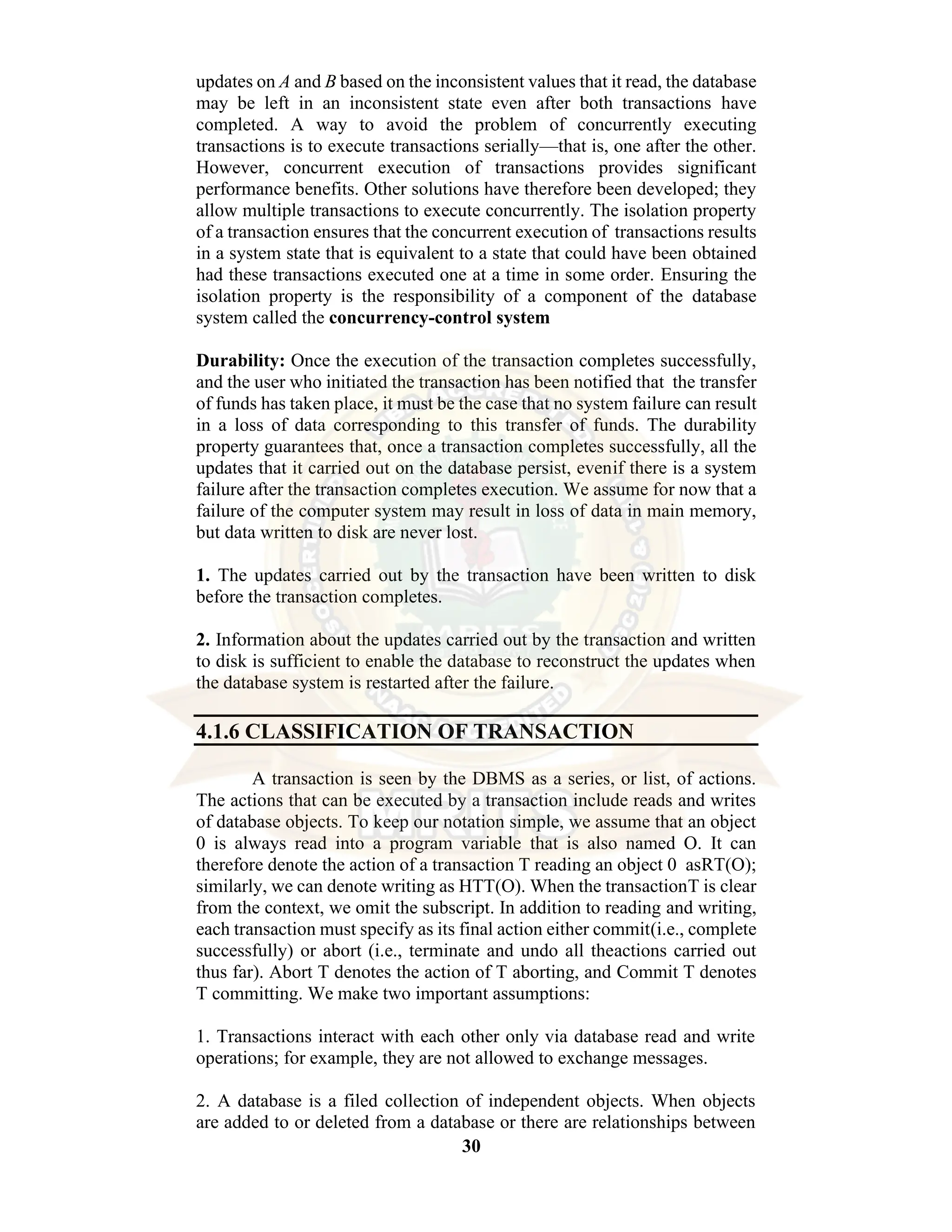 30 updates on A and B based on the inconsistent values that it read, the database may be left in an inconsistent state even after both transactions have completed. A way to avoid the problem of concurrently executing transactions is to execute transactions serially—that is, one after the other. However, concurrent execution of transactions provides significant performance benefits. Other solutions have therefore been developed; they allow multiple transactions to execute concurrently. The isolation property of a transaction ensures that the concurrent execution of transactions results in a system state that is equivalent to a state that could have been obtained had these transactions executed one at a time in some order. Ensuring the isolation property is the responsibility of a component of the database system called the concurrency-control system Durability: Once the execution of the transaction completes successfully, and the user who initiated the transaction has been notified that the transfer of funds has taken place, it must be the case that no system failure can result in a loss of data corresponding to this transfer of funds. The durability property guarantees that, once a transaction completes successfully, all the updates that it carried out on the database persist, evenif there is a system failure after the transaction completes execution. We assume for now that a failure of the computer system may result in loss of data in main memory, but data written to disk are never lost. 1. The updates carried out by the transaction have been written to disk before the transaction completes. 2. Information about the updates carried out by the transaction and written to disk is sufficient to enable the database to reconstruct the updates when the database system is restarted after the failure. 4.1.6 CLASSIFICATION OF TRANSACTION A transaction is seen by the DBMS as a series, or list, of actions. The actions that can be executed by a transaction include reads and writes of database objects. To keep our notation simple, we assume that an object 0 is always read into a program variable that is also named O. It can therefore denote the action of a transaction T reading an object 0 asRT(O); similarly, we can denote writing as HTT(O). When the transactionT is clear from the context, we omit the subscript. In addition to reading and writing, each transaction must specify as its final action either commit(i.e., complete successfully) or abort (i.e., terminate and undo all theactions carried out thus far). Abort T denotes the action of T aborting, and Commit T denotes T committing. We make two important assumptions: 1. Transactions interact with each other only via database read and write operations; for example, they are not allowed to exchange messages. 2. A database is a filed collection of independent objects. When objects are added to or deleted from a database or there are relationships between 
