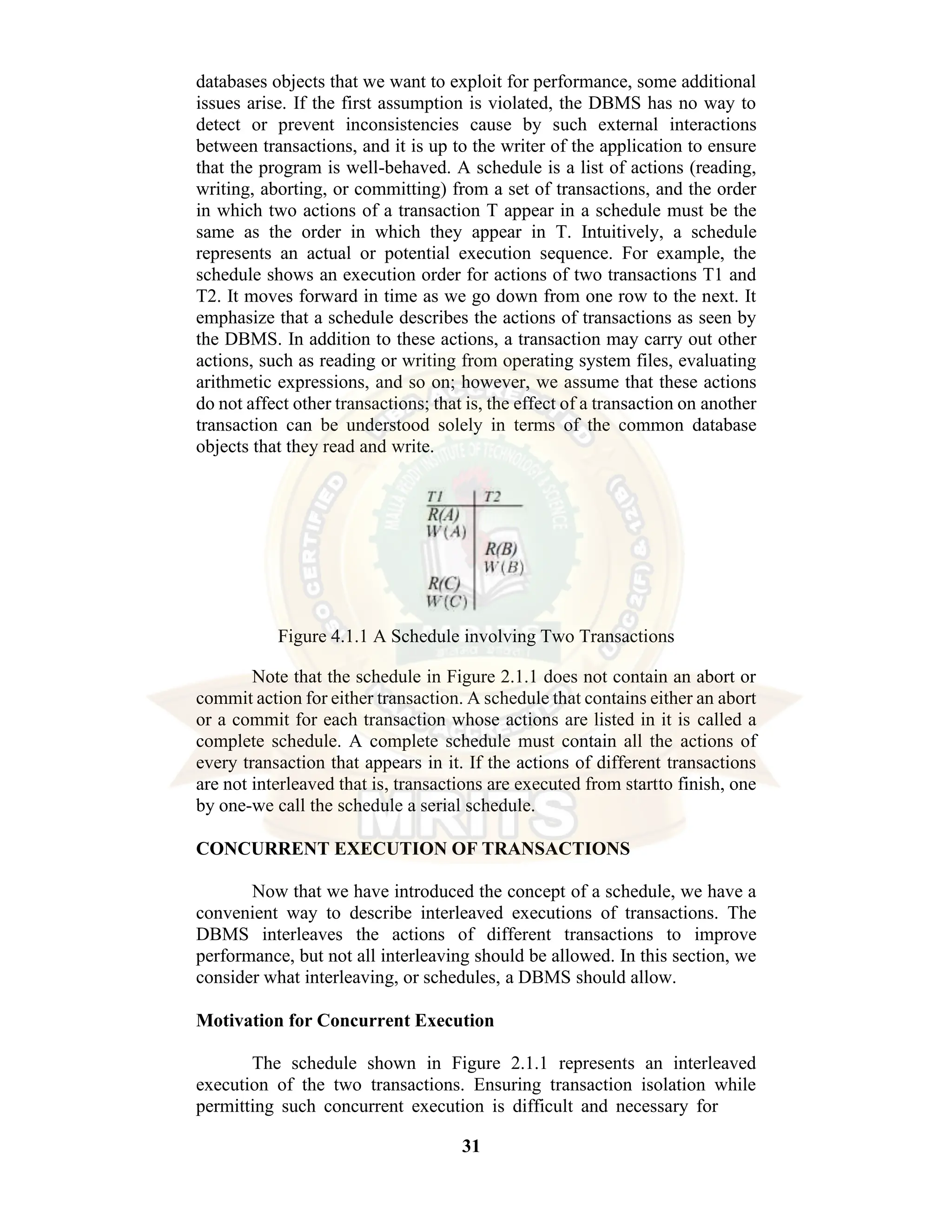 31 databases objects that we want to exploit for performance, some additional issues arise. If the first assumption is violated, the DBMS has no way to detect or prevent inconsistencies cause by such external interactions between transactions, and it is up to the writer of the application to ensure that the program is well-behaved. A schedule is a list of actions (reading, writing, aborting, or committing) from a set of transactions, and the order in which two actions of a transaction T appear in a schedule must be the same as the order in which they appear in T. Intuitively, a schedule represents an actual or potential execution sequence. For example, the schedule shows an execution order for actions of two transactions T1 and T2. It moves forward in time as we go down from one row to the next. It emphasize that a schedule describes the actions of transactions as seen by the DBMS. In addition to these actions, a transaction may carry out other actions, such as reading or writing from operating system files, evaluating arithmetic expressions, and so on; however, we assume that these actions do not affect other transactions; that is, the effect of a transaction on another transaction can be understood solely in terms of the common database objects that they read and write. Figure 4.1.1 A Schedule involving Two Transactions Note that the schedule in Figure 2.1.1 does not contain an abort or commit action for either transaction. A schedule that contains either an abort or a commit for each transaction whose actions are listed in it is called a complete schedule. A complete schedule must contain all the actions of every transaction that appears in it. If the actions of different transactions are not interleaved that is, transactions are executed from startto finish, one by one-we call the schedule a serial schedule. CONCURRENT EXECUTION OF TRANSACTIONS Now that we have introduced the concept of a schedule, we have a convenient way to describe interleaved executions of transactions. The DBMS interleaves the actions of different transactions to improve performance, but not all interleaving should be allowed. In this section, we consider what interleaving, or schedules, a DBMS should allow. Motivation for Concurrent Execution The schedule shown in Figure 2.1.1 represents an interleaved execution of the two transactions. Ensuring transaction isolation while permitting such concurrent execution is difficult and necessary for 