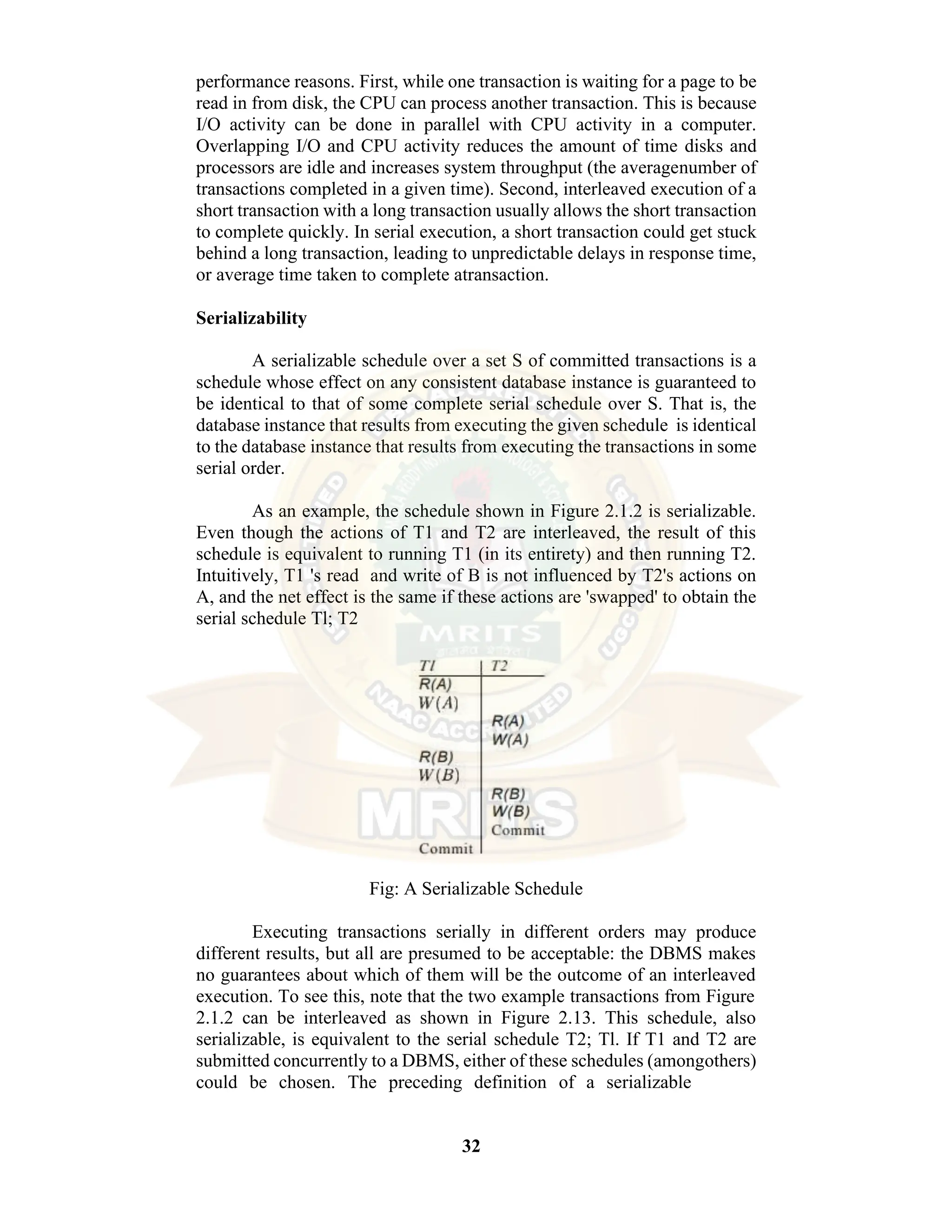 32 performance reasons. First, while one transaction is waiting for a page to be read in from disk, the CPU can process another transaction. This is because I/O activity can be done in parallel with CPU activity in a computer. Overlapping I/O and CPU activity reduces the amount of time disks and processors are idle and increases system throughput (the averagenumber of transactions completed in a given time). Second, interleaved execution of a short transaction with a long transaction usually allows the short transaction to complete quickly. In serial execution, a short transaction could get stuck behind a long transaction, leading to unpredictable delays in response time, or average time taken to complete atransaction. Serializability A serializable schedule over a set S of committed transactions is a schedule whose effect on any consistent database instance is guaranteed to be identical to that of some complete serial schedule over S. That is, the database instance that results from executing the given schedule is identical to the database instance that results from executing the transactions in some serial order. As an example, the schedule shown in Figure 2.1.2 is serializable. Even though the actions of T1 and T2 are interleaved, the result of this schedule is equivalent to running T1 (in its entirety) and then running T2. Intuitively, T1 's read and write of B is not influenced by T2's actions on A, and the net effect is the same if these actions are 'swapped' to obtain the serial schedule Tl; T2 Fig: A Serializable Schedule Executing transactions serially in different orders may produce different results, but all are presumed to be acceptable: the DBMS makes no guarantees about which of them will be the outcome of an interleaved execution. To see this, note that the two example transactions from Figure 2.1.2 can be interleaved as shown in Figure 2.13. This schedule, also serializable, is equivalent to the serial schedule T2; Tl. If T1 and T2 are submitted concurrently to a DBMS, either of these schedules (amongothers) could be chosen. The preceding definition of a serializable 