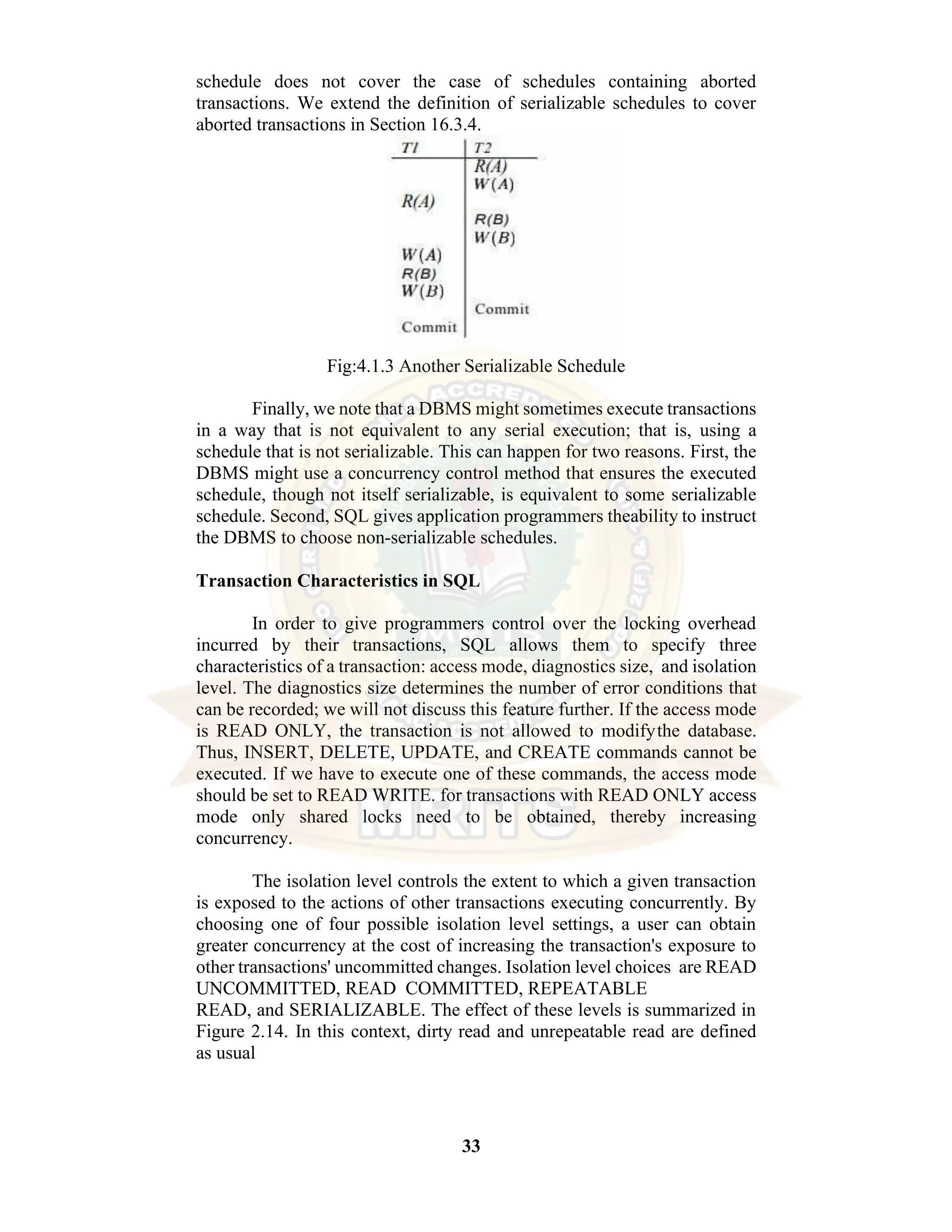 33 schedule does not cover the case of schedules containing aborted transactions. We extend the definition of serializable schedules to cover aborted transactions in Section 16.3.4. Fig:4.1.3 Another Serializable Schedule Finally, we note that a DBMS might sometimes execute transactions in a way that is not equivalent to any serial execution; that is, using a schedule that is not serializable. This can happen for two reasons. First, the DBMS might use a concurrency control method that ensures the executed schedule, though not itself serializable, is equivalent to some serializable schedule. Second, SQL gives application programmers theability to instruct the DBMS to choose non-serializable schedules. Transaction Characteristics in SQL In order to give programmers control over the locking overhead incurred by their transactions, SQL allows them to specify three characteristics of a transaction: access mode, diagnostics size, and isolation level. The diagnostics size determines the number of error conditions that can be recorded; we will not discuss this feature further. If the access mode is READ ONLY, the transaction is not allowed to modifythe database. Thus, INSERT, DELETE, UPDATE, and CREATE commands cannot be executed. If we have to execute one of these commands, the access mode should be set to READ WRITE. for transactions with READ ONLY access mode only shared locks need to be obtained, thereby increasing concurrency. The isolation level controls the extent to which a given transaction is exposed to the actions of other transactions executing concurrently. By choosing one of four possible isolation level settings, a user can obtain greater concurrency at the cost of increasing the transaction's exposure to other transactions' uncommitted changes. Isolation level choices are READ UNCOMMITTED, READ COMMITTED, REPEATABLE READ, and SERIALIZABLE. The effect of these levels is summarized in Figure 2.14. In this context, dirty read and unrepeatable read are defined as usual 