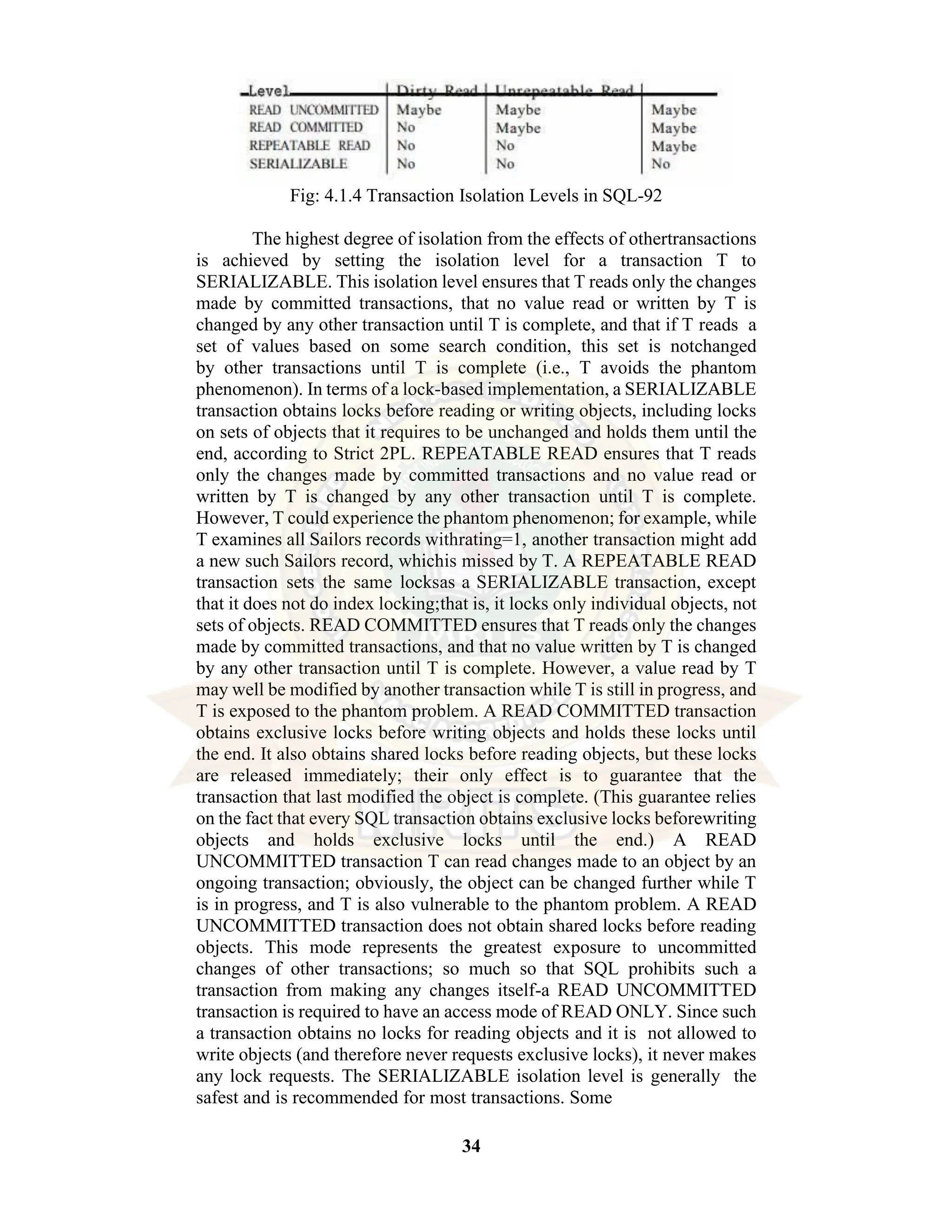 34 Fig: 4.1.4 Transaction Isolation Levels in SQL-92 The highest degree of isolation from the effects of othertransactions is achieved by setting the isolation level for a transaction T to SERIALIZABLE. This isolation level ensures that T reads only the changes made by committed transactions, that no value read or written by T is changed by any other transaction until T is complete, and that if T reads a set of values based on some search condition, this set is notchanged by other transactions until T is complete (i.e., T avoids the phantom phenomenon). In terms of a lock-based implementation, a SERIALIZABLE transaction obtains locks before reading or writing objects, including locks on sets of objects that it requires to be unchanged and holds them until the end, according to Strict 2PL. REPEATABLE READ ensures that T reads only the changes made by committed transactions and no value read or written by T is changed by any other transaction until T is complete. However, T could experience the phantom phenomenon; for example, while T examines all Sailors records withrating=1, another transaction might add a new such Sailors record, whichis missed by T. A REPEATABLE READ transaction sets the same locksas a SERIALIZABLE transaction, except that it does not do index locking;that is, it locks only individual objects, not sets of objects. READ COMMITTED ensures that T reads only the changes made by committed transactions, and that no value written by T is changed by any other transaction until T is complete. However, a value read by T may well be modified by another transaction while T is still in progress, and T is exposed to the phantom problem. A READ COMMITTED transaction obtains exclusive locks before writing objects and holds these locks until the end. It also obtains shared locks before reading objects, but these locks are released immediately; their only effect is to guarantee that the transaction that last modified the object is complete. (This guarantee relies on the fact that every SQL transaction obtains exclusive locks beforewriting objects and holds exclusive locks until the end.) A READ UNCOMMITTED transaction T can read changes made to an object by an ongoing transaction; obviously, the object can be changed further while T is in progress, and T is also vulnerable to the phantom problem. A READ UNCOMMITTED transaction does not obtain shared locks before reading objects. This mode represents the greatest exposure to uncommitted changes of other transactions; so much so that SQL prohibits such a transaction from making any changes itself-a READ UNCOMMITTED transaction is required to have an access mode of READ ONLY. Since such a transaction obtains no locks for reading objects and it is not allowed to write objects (and therefore never requests exclusive locks), it never makes any lock requests. The SERIALIZABLE isolation level is generally the safest and is recommended for most transactions. Some 